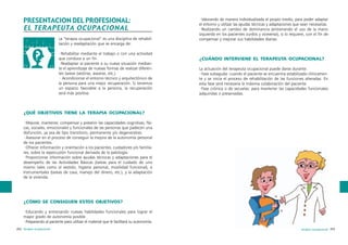 PRESENTACION DEL PROFESIONAL:
EL TERAPEUTA OCUPACIONAL
La “terapia ocupacional” es una disciplina de rehabilitación y readaptación que se encarga de:
·Rehabilitar mediante el trabajo o con una actividad
que conduce a un fin.
·Readaptar al paciente a su nueva situación mediante el aprendizaje de nuevas formas de realizar diferentes tareas (vestirse, asearse, etc.).
· Acondicionar el entorno técnico y arquitectónico de
la persona para una mejor recuperación. Si tenemos
un espacio favorable a la persona, la recuperación
será más positiva.

·Valorando de manera individualizada el propio medio, para poder adaptar
el entorno y utilizar las ayudas técnicas y adaptaciones que sean necesarias.
·Realizando un cambio de dominancia (entrenando el uso de la mano
izquierda en los pacientes zurdos y viceversa), si lo requiere, con el fin de
compensar y mejorar sus habilidades diarias.

¿CUÁNDO INTERVIENE EL TERAPEUTA OCUPACIONAL?
La actuación del terapeuta ocupacional puede darse durante:
·Fase subaguda: cuando el paciente se encuentra estabilizado clínicamente y se inicia el proceso de rehabilitación de las funciones alteradas. En
esta fase será necesaria la máxima colaboración del paciente.
·Fase crónica o de secuelas: para mantener las capacidades funcionales
adquiridas o preservadas.

¿QUÉ OBJETIVOS TIENE LA TERAPIA OCUPACIONAL?
·Mejorar, mantener, compensar y prevenir las capacidades cognitivas, físicas, sociales, emocionales y funcionales de las personas que padecen una
disfunción, ya sea de tipo transitorio, permanente y/o degenerativo.
·Asesorar en el proceso de conseguir la mejora de la autonomía personal
de los pacientes.
·Ofrecer información y orientación a los pacientes, cuidadores y/o familiares, sobre la repercusión funcional derivada de la patología.
·Proporcionar información sobre ayudas técnicas y adaptaciones para el
desempeño de las Actividades Básicas (tareas para el cuidado de uno
mismo tales como el vestido, higiene personal, movilidad funcional), e
Instrumentales (tareas de casa, manejo del dinero, etc.), y la adaptación
de la vivienda.

¿CÓMO SE CONSIGUEN ESTOS OBJETIVOS?
·Educando y entrenando nuevas habilidades funcionales para lograr el
mayor grado de autonomía posible.
·Preparando al paciente para utilizar el material que le facilitará su autonomía.
252 terapia ocupacional

terapia ocupacional 253

 