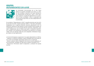 GRUPOS:
DEPENDIENTES EN AIVD
Las Actividades Instrumentales de la Vida Diaria
(AIVD) son aquellas actividades que tienen un carácter más complejo y requieren una mayor destreza en
los componentes de ejecución, tanto a nivel físico,
como cognitivo. El grado de dependencia en la ejecución de estas actividades, indica la capacidad que
tiene la persona para llevar una vida independiente en
la comunidad.
Se consideran “Dependientes en AIVD” a aquellas personas que tras sufrir
las secuelas del daño cerebral presentan déficit a nivel físico (hemiplejía,
tetraparesia, etc.) o cognitivo (memoria, atención, planificación, etc.). La
afectación cognitiva es más relevante, ya que los déficits físicos pueden ser
compensados con el uso de ayudas técnicas (utensilios, dispositivos, aparatos o adaptaciones, que se utilizan para suplir o compensar movimientos o ayudar en las limitaciones funcionales de las personas con discapacidad), como por ejemplo; tabla de cocina adaptada, enhebrador de agujas, tijeras con auto apertura,etc.

La función del terapeuta ocupacional en los sujetos dependientes en AVDI es:
·Capacitar a la persona mediante nuevas estrategias para que pueda llevar a cabo las actividades significativas dentro de su rol personal.
·Valorar y asesorar sobre la adaptación del entorno (cocina adaptada, grifos monomando, tendedero de baja altura, paneles orientativos, etc.)
·Proporcionar información sobre la adquisición y utilización de ayudas
técnicas.

256 terapia ocupacional

terapia ocupacional 257

 