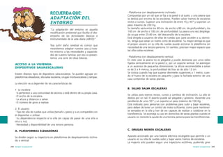 RECUERDA QUE:
ADAPTACIÓN DEL
ENTORNO
“La adaptación del entorno es aquella
modificación ambiental que facilita el desempeño de las Actividades Básicas e
Instrumentales de la vida diaria (ABVD)”.
Tras sufrir daño cerebral es común que
necesitemos adaptar nuestra casa y nuestro entorno a las necesidades y capacidades de nuestro familiar, por eso os presentamos una serie de ideas básicas.

ACCESO A LA VIVIENDA:
DISPOSITIVOS SALVAESCALERAS
Existen diversos tipos de dispositivos salva-escaleras. Se pueden agrupar en:
plataformas elevadoras, silla salva escaleras, orugas monta-escaleras y rampas.

·Plataforma con desplazamiento inclinado:
Compuestas por un raíl que se fija a la pared o al suelo, y una peana que
se desliza por encima de las escaleras. Pueden salvar tramos de escaleras
rectos o curvos. Superan una inclinación de entre 15 y 45º y soportan un
peso máximo de 250 Kg.
Su tamaño varía entre los 60 cm. de ancho x 80 cm. de profundidad y los
140 cm. de ancho x 100 cm. de profundidad. La peana una vez desplegada ocupa entre 25-40 cm. del descansillo de la escalera.
Está dirigida a usuarios de sillas de ruedas que, para acceder a su domicilio, tenga que salvar un tramo corto de escaleras. Su mayor ventaja es que
el propio usuario en su silla de ruedas puede accionar la plataforma sin
necesidad de una tercera persona. En cambio, precisan mayor espacio que
las sillas salva escaleras.
·Plataforma con desplazamiento vertical:
En este caso la peana no es plegable y puede deslizarse por unos raíles
fijados verticalmente en la pared o, por un soporte vertical. Se asemejan
a un ascensor de pequeñas dimensiones. La altura recomendable a salvar
es de 3 a 4 metros, la profundidad de foso es de sólo 12 cm.
Se coloca cuando hay que superar desniveles superiores a 1 metro, cuando el hueco de la escalera es pequeño y para la fachada exterior de una
casa unifamiliar de varias plantas.

La elección va a depender de las características de:
1. La escalera:
·Si pertenece a una comunidad de vecinos o está dentro de su propia casa.
·El ancho de la escalera.
·La altura y distancia a salvar.
·El número de giros a realizar.
2. El usuario:
·Tipo de silla de ruedas que utiliza (tamaño y peso) y si es compatible con
el dispositivo a utilizar.
·Su dependencia respecto a la silla (es capaz de pasar de una silla a
otra o no).
·Necesidad y disponibilidad de una tercera persona.
A. PLATAFORMAS ELEVADORAS
Se dividen según su trayectoria en plataformas de desplazamiento inclinado o vertical.
258 terapia ocupacional

B. SILLAS SALVA ESCALERAS
Se utiliza para tramos rectos, curvos y cambios de inclinación. La silla se
desliza por un raíl. El asiento puede ser plegable y giratorio. Asciende una
pendiente de unos 55º y un soporta un peso máximo de 136 Kg.
Está indicado para personas con problemas para subir y bajar escaleras,
pero deben de tener un control de motor suficiente, como para mantenerse sentados en la silla y han de ser capaces de realizar o colaborar en la
transferencia. Se aconseja su uso en domicilios de varias plantas cuando el
usuario no necesite la ayuda de una tercera persona para las transferencias.

C. ORUGAS MONTA ESCALERAS
Aparato accionado por una batería eléctrica recargable que permite a un
usuario en su silla de ruedas subir y bajar varios tramos de escaleras.
La mayoría solo pueden seguir una trayectoria rectilínea, pudiendo girar
terapia ocupacional 259

 