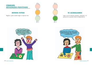 CONSEJOS:
REFUERZOS POSITIVOS
INTENTA EVITAR
Regañar o gritar cuando hagan un ejercicio mal.

270 terapia ocupacional

TE ACONSEJAMOS
Hacer uso de refuerzos positivos, animando a la
persona en su proceso hacia la independencia.

terapia ocupacional 271

 