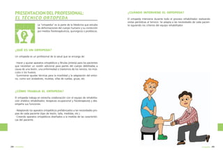 PRESENTACION DEL PROFESIONAL:
EL TÉCNICO ORTOPEDA
La “ortopedia” es la parte de la Medicina que estudia
las deformaciones del cuerpo humano y su corrección
por medios fisioterapéuticos, quirúrgicos o protésicos.

¿CUÁNDO INTERVIENE EL ORTOPEDA?
El ortopeda interviene durante todo el proceso rehabilitador realizando
visitas periódicas al Servicio. Se adapta a las necesidades de cada paciente siguiendo los criterios del equipo rehabilitador.

¿QUÉ ES UN ORTOPEDA?
Un ortopeda es un profesional de la salud que se encarga de:
·Hacer y ajustar aparatos ortopédicos y férulas (ortesis) para los pacientes
que necesitan un sostén adicional para partes del cuerpo debilitadas a
causa de una lesión, una enfermedad o trastornos de los nervios, los músculos o los huesos.
·Suministrar ayudas técnicas para la movilidad y la adaptación del entorno, como son andadores, muletas, sillas de ruedas, grúas, etc.

¿CÓMO TRABAJA EL ORTOPEDA?
El ortopeda trabaja en estrecha colaboración con el equipo de rehabilitación (médico rehabilitador, terapeuta ocupacional y fisioterapeuta) y desempeña sus funciones:
·Adaptando los aparatos ortopédicos prefabricados a las necesidades propias de cada paciente (tipo de lesión, talla, medidas, etc.)
·Creando aparatos ortopédicos diseñados a la medida de las características del paciente.

284 ortopedia

ortopedia 285

 