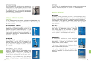 BIPEDESTADORES:
Son unos dispositivos que facilitan la bipedestación.
Suelen llevar unos apoyos a nivel de tibia, sacro (culete)
y en la parte anterior del abdomen. En ocasiones llevan
un dispositivo eléctrico o hidráulico para facilita el paso
a la bipedestación. También existen sillas de rueda eléctricas con bipedestador incluido.

AYUDAS PARA LA MARCHA:
ORTESIS:
En este apartado vamos a recoger las ayudas técnicas que se suelen colocar en los miembros inferiores para facilitar tanto un adecuado apoyo del
pie como la marcha.
RANCHO DE LOS AMIGOS:
Se trata de un dispositivo semirígido de termoplástico
que se coloca en el zapato o zapatilla, formado por una
plantilla y una especie de abrazadera que va a la punta
del pie para evitar que tropiece con el suelo durante la
marcha. Si es necesario se pueden acoplar alguna cincha o alguna pequeña cuña para asegurarnos de que
el apoyo es el adecuado.

KLENZACK:
Es un dispositivo de metal integrado en una bota, con
una articulación a nivel de tobillo que gracias a un sistema de muelles lleva el pie hacia una flexión dorsal
(punta del pie hacia arriba) durante la fase de avance
de la marcha.

OTRAS FÉRULAS DINÁMICAS:
Existen otra serie de ortesis que mediante algún tipo de
dispositivos, ya sean muelles o gomas, mantienen el pie
a 90º (impidiendo que arrastre) pero dejan libre la flexión
dorsal, favoreciendo la aparición de movimiento activo.

BITUTOR:
Es una ortesis que abarca dos articulaciones: rodilla y tobillo. Mantiene la
rodilla en extensión y el pie en una posición que facilita la marcha.

AYUDAS TÉCNICAS:
BASTONES:
Se emplean para dar estabilidad y seguridad al paciente mientras camina.
Existen distintos modelos que varían en el número de patas, el material o
el tipo de empuñadura. Normalmente se emplea el bastón cuadrípode.
Tanto el bastón como la muleta se emplean en el brazo contrario a la
pierna afecta y la empuñadura debe quedar entre 10-15 cm. por debajo de la cintura.
MULETAS:
Son un tipo de bastones con el extremo superior adaptado sobre el que se apoya el antebrazo. El apoyo se
suele realizar sobre una sola pata por lo que ofrecen
menos estabilidad y requieren un mayor equilibrio y
control durante la marcha por parte del paciente.

ANDADORES:
Se emplean para personas con mayores dificultades
para caminar, aunque su uso no siempre es posible ya
que requiere la movilidad de ambos brazos para su
manejo. Existen diversos modelos:
·Con ruedas: el paciente desliza el andador sobre el
suelo al mismo tiempo que camina.
·Sin ruedas: el paciente tiene que levantarlo para
avanzarlo a cada paso, con lo cual necesita una mayor
estabilidad.

Para facilitar la marcha también existen ortesis dinámicas
propias de otras articulaciones como la rodilla o la cadera.
298 ortopedia

ortopedia

299

 
