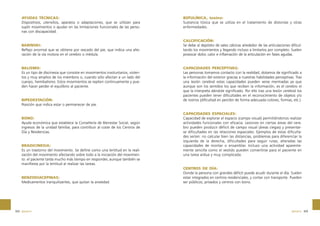 AYUDAS TÉCNICAS:
Dispositivos, utensilios, aparatos o adaptaciones, que se utilizan para
suplir movimientos o ayudar en las limitaciones funcionales de las personas con discapacidad.

BABINSKI:
Reflejo anormal que se obtiene por rascado del pie, que indica una alteración de la vía motora en el cerebro o médula.

BALISMO:
Es un tipo de discinesia que consiste en movimientos involuntarios, violentos y muy amplios de los miembros o, cuando sólo afectan a un lado del
cuerpo, hemibalismo. Estos movimientos se repiten continuamente y pueden hacer perder el equilibrio al paciente.

BIPEDESTACIÓN:
Posición que indica estar o permanecer de pie.

BONO:
Ayuda económica que establece la Consellería de Bienestar Social, según
ingresos de la unidad familiar, para contribuir al coste de los Centros de
Día y Residencias.

BRADICINESIA:
Es un trastorno del movimiento. Se define como una lentitud en la realización del movimiento afectando sobre todo a la iniciación del movimiento: el paciente tarda mucho más tiempo en responder, aunque también se
manifiesta por la lentitud al realizar las tareas.

BENZODIACEPINAS:
Medicamentos tranquilizantes, que quitan la ansiedad.

322 glosario

BOTULÍNICA, toxina:
Sustancia tóxica que se utiliza en el tratamiento de distonías y otras
enfermedades.

CALCIFICACIÓN:
Se debe al depósito de sales cálcicas alrededor de las articulaciones dificultando los movimientos y llegando incluso a limitarlos por completo. Suelen
provocar dolor, calor e inflamación de la articulación en fases agudas.

CAPACIDADES PERCEPTIVAS:
Las personas tomamos contacto con la realidad, dotamos de significado a
la información del exterior gracias a nuestras habilidades perceptivas. Tras
una lesión cerebral estas capacidades pueden verse mermadas ya que
aunque son los sentidos los que reciben la información, es el cerebro el
que la interpreta dándole significado. Por ello tras una lesión cerebral los
pacientes pueden tener dificultades en el reconocimiento de objetos y/o
de rostros (dificultad en percibir de forma adecuada colores, formas, etc.).

CAPACIDADES ESPACIALES:
Capacidad de explorar el espacio (campo visual) permitiéndonos realizar
actividades funcionales con eficacia. Lesiones en ciertas áreas del cerebro pueden producir déficit de campo visual (áreas ciegas) y presentarse dificultades en las relaciones espaciales. Ejemplos de estas dificultades serían: no calcular bien las distancias, problemas para diferenciar la
izquierda de la derecha, dificultades para seguir rutas, alteradas las
capacidades de montar o ensamblar. Incluso una actividad aparentemente sencilla como el vestido pueden convertirse para el paciente en
una tarea ardua y muy complicada.

CENTROS DE DÍA:
Donde la persona con grandes déficit puede acudir durante el día. Suelen
estar integrados en centros residenciales, y contar con transporte. Pueden
ser públicos, privados y centros con bono.

glosario 323

 