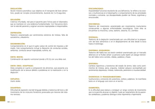 DEGLUCIÓN:
Acción motora automática cuyo objetivo es el transporte del bolo alimenticio, puede ser iniciada conscientemente, durando de 3 a 8 segundos.

DELUSIÓN:
Creencia infundada, real para el paciente pero ficticia para el observador,
que se mantiene sin una evidencia fundamentada. Con frecuencia dominan la vida del paciente y originan acciones inapropiadas e irresponsables.

DEPRESIÓN:
Trastorno caracterizado por sentimientos extremos de tristeza, falta de
autoestima y desaliento.

DESINHIBICIÓN:
Comportamiento en el que el sujeto carece de control de impulsos y del
medio. Este comportamiento incluye la liberación de conductas sociales,
verborrea, conducta sexual inapropiada, euforia, etc.

DIETA MIXTA:
Combinación de soporte nutricional (sonda o.P.E.G) con una dieta oral.

DIETA ORAL ADAPTADA:
Dieta completa en cuanto a composición de alimentos, que presenta una
modificación de la textura debido a problemas en la masticación o en la
deglución.

DISCAPACIDAD:
Imposibilidad funcional resultante de una deficiencia. Se refiere a los excesos o insuficiencias en el desempeño o comportamiento de las actividades
normales y rutinarias. Las discapacidades pueden ser físicas, cognitivas y
emocionales.

DISCINESIA:
Trastorno del movimiento caracterizado por movimientos involuntarios
consecuentes a algunas enfermedades neurológicas. Entre ellas se
encuentran la mioclonia, corea, balismo, distonía, tic y temblor.

DISFAGIA:
Trastorno de la deglución caracterizado por una dificultad en la preparación del bolo alimenticio o en el desplazamiento de éste desde la boca
hasta el estómago.

DISFEMIA ADQUIRIDA:
Trastorno del habla tras una lesión cerebral caracterizado por un marcado
deterioro en la fluidez verbal. La persona suele repetir y/o alargar elementos del habla como sonidos, sílabas, palabras y frases.

DISFORIA:
Cambios repentinos y transitorios del estado de ánimo, tales como sentimientos de tristeza, pena, angustia, malestar psíquico acompañado por
sentimientos depresivos, tristeza, melancolía, pesimismo e insustancialidad.

DIPLOPIA:
Visión doble.

DISINTAXIA O PARAGRAMATISMO:
Sustituciones y omisiones de sustantivos, verbos y adjetivos. Se manifiesta
tanto en el lenguaje oral como en el escrito.

DISARTRIA:
Dificultad de expresión oral del lenguaje debida a trastornos del tono y del
movimiento de los músculos fonatorios provocados por lesiones del sistema nervioso.

DISMETRÍA:
Es la dificultad para evaluar y conseguir un rango correcto de movimiento
que no le permite alcanzar su objetivo. Suele ser característico de los pacientes cerebelosos y podemos distinguir entre hipometría e hipermetría.

328 glosario

glosario 329

 