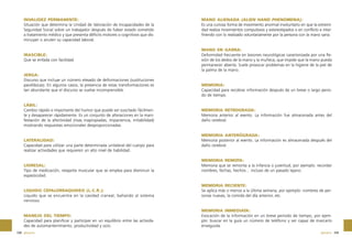 INVALIDEZ PERMANENTE:
Situación que determina la Unidad de Valoración de Incapacidades de la
Seguridad Social sobre un trabajador después de haber estado sometido
a tratamiento médico y que presenta déficits motores o cognitivos que disminuyan o anulen su capacidad laboral.

IRASCIBLE:
Que se enfada con facilidad.

JERGA:
Discurso que incluye un número elevado de deformaciones (sustituciones
parafásicas). En algunos casos, la presencia de estas transformaciones es
tan abundante que el discurso se vuelve incomprensible.

LÁBIL:
Cambio rápido e importante del humor que puede ser suscitado fácilmente y desaparecer rápidamente. Es un conjunto de alteraciones en la manifestación de la afectividad (risas inapropiadas, impaciencia, irritabilidad)
mostrando respuestas emocionales desproporcionadas.

LATERALIDAD:
Capacidad para utilizar una parte determinada unilateral del cuerpo para
realizar actividades que requieren un alto nivel de habilidad.

LIORESAL:
Tipo de medicación, relajante muscular que se emplea para disminuir la
espasticidad.

LIQUIDO CEFALORRAQUIDEO (L.C.R.):
Líquido que se encuentra en la cavidad craneal, bañando al sistema
nervioso.

MANEJO DEL TIEMPO:
Capacidad para planificar y participar en un equilibrio entre las actividades de automantenimiento, productividad y ocio.
338 glosario

MANO ALIENADA (ALIEN HAND PHENOMENA):
Es una curiosa forma de movimiento anormal involuntario en que la extremidad realiza movimientos compulsivos y estereotipados o en conflicto e interfiriendo con lo realizado voluntariamente por la persona con la mano sana.

MANO EN GARRA:
Deformidad frecuente en lesiones neurológicas caracterizada por una flexión de los dedos de la mano y la muñeca, que impide que la mano pueda
permanecer abierta. Suele provocar problemas en la higiene de la piel de
la palma de la mano.

MEMORIA:
Capacidad para recobrar información después de un breve o largo periodo de tiempo.

MEMORIA RETROGRADA:
Memoria anterior al evento. La información fue almacenada antes del
daño cerebral.

MEMORIA ANTERÓGRADA:
Memoria posterior al evento. La información es almacenada después del
daño cerebral.

MEMORIA REMOTA:
Memoria que se remonta a la infancia o juventud, por ejemplo: recordar
nombres, fechas, hechos… incluso de un pasado lejano.

MEMORIA RECIENTE:
Se aplica más o menos a la última semana, por ejemplo: nombres de personas nuevas, la comida del día anterior, etc.

MEMORIA INMEDIATA:
Evocación de la información en un breve periodo de tiempo, por ejemplo: buscar en la guía un número de teléfono y ser capaz de marcarlo
enseguida.
glosario 339

 