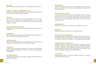 PIE VARO:
Deformidad del pie caracterizada por un apoyo sobre el borde externo.

PIERNAS INQUIETAS (SÍNDROME DE LAS):
Se refiere a una sensación displacentera de las extremidades inferiores al
estar en reposo y que desaparece al caminar.

PRAXIAS:
Conjunto de movimientos voluntarios, aprendidos y con una finalidad, que con la repetición se automatizan (por ejemplo, el saber
colocar los dedos de una forma determinada hasta el saber vestirse
o dibujar un cubo).

RECURVATUM:
Posición de extensión extrema de rodilla originada por alguna alteración de las estructuras internas de la misma (debilidad muscular o laxitud ligamentosa).

REDUCCIÓN DEL LÉXICO:
Una vez se ha salido del mutismo, el paciente suele mostrar un lenguaje muy reducido. Dicha reducción puede afectar al léxico (la persona
domina un número muy limitado de palabras, normalmente sólo las
más familiares), a su capacidad de formar frases, o bien a ambos componentes a la vez.

REDUNDANCIA:
Repetición o uso excesivo, o superfluo, de una palabra o concepto.
PROCESAMIENTO PERCEPTUAL:
Capacidad para organizar la entrada sensorial dentro de patrones significativos.

PRONACIÓN:
Movimiento fisiológico de rotación del antebrazo que con respecto a la
mano implica llevar los pulgares hacia dentro.

PROPIOCEPCIÓN:
Tipo de sensibilidad relacionada con la percepción de la información relacionada con los movimientos y con la posición del cuerpo.

PSICÓTICO:
Cuando existe una importante alteración de la realidad, que se evidencia
porque aparecen alucinaciones y delirios y a veces un comportamiento
desorganizado.

RECONOCIMIENTO:
Capacidad para identificar caras familiares, objetos y otros materiales previamente presentados.

346 glosario

REFLEJOS:
Respuesta muscular involuntaria a un estímulo sensorial.

REFLEJOS OSTEOTENDINOSOS:
Reflejos obtenidos en la exploración neurológica clínica por percusión, con
un martillo de reflejos, del tendón de un músculo para provocar su contracción refleja. Se encuentran exaltados en caso de hipertonía o espasticidad.

REQUERIMIENTO NUTRICIONAL:
Cantidad mínima de energía calórica, principios inmediatos (proteínas,
hidratos de carbono y lípidos), agua, vitaminas y oligoelementos necesarios para el desarrollo y funcionamiento normal del cuerpo, fijando un
valor individual de acuerdo a cada sujeto, edad, sexo, contextura física,
condición biológica o patológica, actividad física, etc.

RESISTENCIA:
Capacidad para sostener un esfuerzo cardiaco, pulmonar y musculoesquelético durante un tiempo.

glosario 347

 