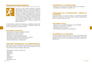 PRINCIPALES DEFICIENCIAS
Tras sufrir un daño cerebral adquirido un paciente
puede presentar muchas y muy variadas secuelas, de
hecho podemos afirmar que cada caso es diferente y
presenta unas características particulares. El tipo de
secuelas y su gravedad va a depender de varios factores como son: la zona cerebral lesionada, la gravedad
de la lesión primaria, la aparición y gravedad de lesiones secundarias, lesiones asociadas al accidente (fracturas, lesiones de órganos vitales, etc.), las complicaciones surgidas durante el proceso, la duración y el
grado de coma, etc.
El daño cerebral va a afectar al individuo en su totalidad, es decir, todas
las facetas de la persona se van a ver alteradas. Así podemos esperar trastornos o alteraciones en las siguientes áreas:

TRASTORNOS DE LA COMUNICACIÓN:
·Problemas en la comprensión de órdenes sencillas y en la expresión.
·Dificultades en la articulación de palabras, etc.

ALTERACIONES DE LA FUNCIONALIDAD Y PÉRDIDA DE
AUTONOMÍA:
El paciente puede no ser capaz de realizar con normalidad actividades
básicas de la vida diaria como comer, vestirse o asearse, requiriendo asistencia o supervisión para las mismas.

TRASTORNOS FÍSICOS:
·Alteraciones de la movilidad (hemiplejia) y de la sensibilidad.
·Problemas de coordinación y equilibrio.
·Alteraciones del tono muscular.
·Deformidades producidas por la inmovilidad, etc.

TRASTORNOS COGNITIVOS:
·Alteración de las funciones cerebrales superiores
·Desorientación en espacio y tiempo.
·Problemas de atención y memoria.
·Reducción de la velocidad del pensamiento.
·Dificultades al resolver problemas, planificar y organizar.
·Falta de flexibilidad mental y de razonamiento.
·Deficiencias perceptivas y visioespaciales

TRASTORNOS DE LA DEGLUCIÓN:
El paciente puede presentar dificultades a la hora de ingerir determinados
tipos de alimentos o líquidos, por lo que en ocasiones será necesario una
adaptación de la dieta o el uso de dispositivos que faciliten la ingesta (sondas, PEG, etc.).

TRASTORNOS EMOCIONALES Y DE COMPORTAMIENTO:
Muchas veces son las dificultades del comportamiento las que persisten
más tiempo después de la lesión cerebral, incluso después de que las
secuelas físicas se hayan recuperado. Destacamos:
·Dificultad para controlar sus emociones.
·Agresividad.
·Impulsividad.
·Agitación.
·Apatía.
·Desinhibición.
·Depresión.
·Ideas delirantes, etc.
48 patología

patología 49

 