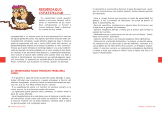 RECUERDA QUE:
ESPASTICIDAD

El tratamiento va encaminado a disminuir el grado de espasticidad y a prevenir las complicaciones que puedan aparecer. Existen diversas opciones
de tratamiento:

“La espasticidad puede aparecer
debido a una lesión cerebral, dificultando el movimiento de los miembros, entorpeciendo su función e
incluso pudiendo llegar a deformarlos cuando es muy severa”.

·Evitar o corregir factores que aumenten el grado de espasticidad. Por
ejemplo: el frío, la ansiedad, las infecciones, los puntos de presión, el
dolor, el estreñimiento, etc.
·Ejercicios específicos, movilizaciones y algunos tipos de corrientes, que
se aplican en el gimnasio de fisioterapia.
·Aparatos ortopédicos (férulas y ortesis) que se colocan para corregir la
posición del miembro.
·Medicamentos que se administran por vía oral como el Lioresal © (baclofeno) o el Sirdalud © (tizanidina).
·Inyección de fármacos en los músculos espásticos (Toxina Botulínica).
·Colocación de una Bomba de Baclofeno. Se trata de un depósito pequeño (reservorio) que se coloca bajo la piel del abdomen, conectado a un
tubo (catéter) que se mete dentro de la columna, en el espacio subaracnoideo. El reservorio contiene un medicamento antiespástico (baclofeno)
y manda la dosis que indique el médico hacia el líquido que hay en el
espacio sUbaracnoideo.

La espasticidad es un síntoma motor en el que aumenta el tono muscular
de algunas partes del cuerpo. Esto significa que ciertos músculos están permanentemente contraídos y cuesta estirarlos. Según sea mayor o menor el
grado de espasticidad será más o menos difícil mover ese miembro. La
espasticidad puede aparecer en los brazos, las piernas, el cuello o el tronco.
Provoca que la parte afectada se mantenga rígida en una postura determinada (por ejemplo: la muñeca doblada con la mano cerrada, el codo doblado o estirado, el pie apuntando hacia abajo,etc.). La espasticidad puede aparecer tanto en el caso de daño cerebral como cuando existe una lesión a
nivel de la médula espinal. Hay ocasiones en que además aparecen espasmos musculares. Los espasmos son sacudidas bruscas de la extremidad en
flexión o extensión, que el paciente no controla y pueden ser dolorosas.

LA ESPASTICIDAD PUEDE PROVOCAR PROBLEMAS
COMO:
·Si el paciente es capaz de mover la parte del cuerpo afectada, la espasticidad dificultará ese movimiento y puede entorpecer la función del
miembro. Por ejemplo, un pie que tienda a mantenerse estirado (pie equino), hará que sea más difícil ponerse de pie o caminar.
·Si la espasticidad es severa y el miembro se mantiene siempre en la
misma postura, las articulaciones pueden deformarse.
·La espasticidad puede provocar dolor, sobretodo, al intentar mover la
parte del cuerpo afectada.
·Las actividades básicas de la vida diaria como la higiene y el vestido resultan más difíciles porque cuesta más mover los miembros. Por ejemplo, si
la mano se mantiene con los dedos doblados y cerrados sobre la palma
(en garra) resultará más complicado lavarla.
80 medicina y enfermería

medicina y enfermería 81

 