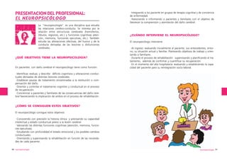 PRESENTACION DEL PROFESIONAL:
EL NEUROPSICÓLOGO
La “neuropsicología” es una disciplina que estudia
las relaciones cerebro-conducta. Se interesa por la
relación entre estructuras cerebrales (hemisferios,
lóbulos, regiones, etc.) y funciones cognitivas (atención, memoria, funciones ejecutivas, etc.). También
estudia las alteraciones afectivas, del humor y de la
conducta derivadas de las lesiones o disfunciones
cerebrales.

¿QUÉ OBJETIVOS TIENE LA NEUROPSICOLOGÍA?
En pacientes con daño cerebral el neuropsicólogo tiene como función:

·Integrando a los paciente en grupos de terapia cognitiva y de conciencia
de enfermedad.
·Asesorando e informando a pacientes y familiares con el objetivo de
favorecer la comprensión y asimilación del daño cerebral.

¿CUÁNDO INTERVIENE EL NEUROPSICÓLOGO?
El neuropsicólogo interviene:
·Al ingreso: evaluando inicialmente al paciente, sus antecedentes, entorno, su situación actual y familiar. Planteando objetivos de trabajo y orientando a familiares.
·Durante el proceso de rehabilitación: supervisando y planificando el tratamiento, además de confirmar y cuantificar su recuperación.
·En el momento del alta hospitalaria: evaluando y estableciendo la capacidad del paciente para su reintegración socio-laboral.

·Identificar, evaluar, y describir déficits cognitivos y alteraciones conductuales derivadas de distintas lesiones cerebrales.
·Establecer pautas de tratamiento encaminadas a la restitución o compensación del daño.
·Orientar y controlar el tratamiento cognitivo y conductual en el proceso
de recuperación.
·Concienciar a pacientes y familiares de las consecuencias del daño cerebral favoreciendo la implicación de ambos en el proceso de rehabilitación.

¿CÓMO SE CONSIGUEN ESTOS OBJETIVOS?
El neuropsicólogo consigue estos objetivos:
·Conociendo con precisión la historia clínica y precisando su capacidad
intelectual y estado conductual previo a la lesión cerebral.
·Valorando las distintas funciones cognitivas (atención, memoria, funciones ejecutivas).
·Estudiando con profundidad el estado emocional y los posibles cambios
conductuales.
·Orientando y supervisando la rehabilitación en función de las necesidades de cada paciente.
90 neuropsicología

neuropsicología 91

 