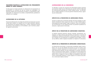 TRASTORNO PSICÓTICO O ALTERACIONES DEL PENSAMIENTO
DEBIDO AL DAÑO CEREBRAL:
En éste grupo se incluyen pacientes con alteraciones de la percepción y/o
pensamiento sin conciencia de que las mismas son patológicas. Los
pacientes pueden tener alucinaciones y/o delirios, su pensamiento es desorganizado, sin coherencia en sus ideas y comportamientos, perdiendo el
contacto con la realidad.

ALTERACIONES DE LA CONCIENCIA
Se adscriben a grupos de conciencia de enfermedad aquellos pacientes
que presentan algún tipo de dificultad para percibir de forma adecuada
las consecuencias producidas por el daño cerebral sufrido. Las dificultades se pueden presentar a la hora de percibir limitaciones físicas, cognitivas y/o conductuales.

DÉFICITS EN LA PERCEPCIÓN DE LIMITACIONES FÍSICAS.
ALTERACIONES DE LA ACTIVIDAD:
Este tipo de alteraciones son propias de pacientes que hace poco que han
sufrido daño cerebral o en aquellos con una mayor afectación cognitiva.
Se caracterizan por presentar fatiga física o mental, importante lentitud
psicomotora, tener tendencia a la inmovilidad o, por el contrario, presentar agitación psicomotora.

Aunque la mayoría de los pacientes perciben de forma ajustada a la realidad las limitaciones físicas, algunos de ellos con daño cerebral grave o
extremadamente grave pueden negar la evidencia. Otros, aún percibiendo las limitaciones, no son capaces de hacer una previsión ajustada de su
evolución y repercusiones funcionales.

DÉFICIT EN LA PERCEPCIÓN DE LIMITACIONES COGNITIVAS.
Los déficits cognitivos (memoria, atención, lenguaje, razonamiento, etc.)
requieren un mayor esfuerzo para percibirlos con precisión. El proceso de
rehabilitación mediante la información y confrontación ayuda a los pacientes a conectar con sus limitaciones. Sin embargo muchos niegan o minimizan sus déficits, siendo incapaces de predecir su impacto en la vida diaria.

DÉFICITS EN LA PERCEPCIÓN DE LIMITACIONES CONDUCTUALES.
Las alteraciones emocionales o conductuales (irritabilidad, apatía, desinhibición, etc.) son las más difíciles de reconocer ya que en muchos casos
implican un cambio importante en la forma de sentir y de comportarse.
Estas deficiencias suponen una gran sobrecarga en la familia, encontrándose en situaciones de difícil manejo. La percepción de estas alteraciones
supone para el entorno del enfermo un gran esfuerzo, ya que tendrán que
ejercer como un espejo en el que se reflejen sus problemas. Estas limitaciones conductuales producen un gran impacto en el entorno del enfermo a nivel social, laboral y familiar.
96 neuropsicología

neuropsicología 97

 
