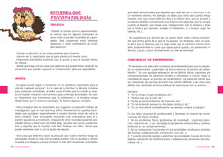 RECUERDA QUE:
PSICOPATOLOGÍA
TRISTEZA
“Debido al cambio que ha experimentado,
es normal que en algunos momentos se
sienta triste al percibir la perdida de capacidades. Para compensar estos síntomas
depresivos y evitar sentimientos de inutilidad debemos”:
·Centrar su atención en las cosas positivas que conserva.
·Hacerle ver lo importante que es para vosotros el tenerle cerca.
·Proponerle actividades atractivas, que le gusten y que le resulten fáciles
de realizar .
·Pedirle que haga solo las cosas que sabemos que puede hacer, evitando las
situaciones que puedan suponer un “compromiso” para sus capacidades.

APATÍA
“La apatía puede llegar a convertirse en un problema importante para la
vida de cualquier persona”. En el caso de tu familiar, la falta de iniciativa
para comenzar actividades, se debe a que el daño que ha sufrido su cerebro le impide motivarse internamente para comenzar actividades. Por esto
es importante que intentemos que la motivación y la iniciativa venga
desde fuera, por lo menos al principio. Te damos algunos consejos:
·Para conseguir esto es importante que hagamos un pequeño trabajo de
investigación, que no nos será muy difícil. Pensaremos en aquellas actividades que gustaban especialmente a nuestro familiar antes de sufrir el
daño cerebral. Estas actividades resultarán más motivadoras para él y
podrán ayudarnos a movilizarlo. Después de tener reunidas bastantes actividades piensa y selecciona de todas ellas, aquellas que ahora pueda realizar y aquellas que le resulten más fácil finalizar con éxito. Piensa que
puede realizarlas solo o con la ayuda de alguien.
·Otra cosa que debemos hacer es procurar que nuestro familiar tenga las
actividades diarias lo más estructuradas posible. Esto le ayudará a vencer
la apatía y la desgana, porque siempre es más fácil emprender actividades
104 neuropsicología

que están estructuradas que aquellas que cada vez son a una hora, o en
un momento distinto. Por ejemplo, no dejes que coma sólo cuando tenga
hambre, sino que coma todos los días a la misma hora, que se acueste y
se levante también normalmente a la misma hora cada día, que se arregle
cuando se levante, que tenga unas “obligaciones” por la mañana y otras
por la tarde ( por ejemplo, arreglar la habitación, ir a terapia, regar las
plantas, etc.).
·No culpabilices a tu familiar por no querer hacer nada, intenta comprender que forma parte de lo que le ha pasado. Sin embargo, esto no quiere decir que le dejemos que no haga nada, por el contrario intenta motivarlo proponiéndole tú cosas que sepas que le gustan, sin presionarlo ni
discutir, y poco a poco irá mejorando su nivel de actividad.

CONCIENCIA DE ENFERMEDAD
“Es necesaria una adecuada conciencia de enfermedad para que los pacientes se comprometan y participen de forma activa en el proceso de rehabilitación”. Sin una ajustada percepción de los déficits físicos, cognitivos y/o
comportamentales los pacientes tienden a infravalorar o incluso negar la
necesidad de seguir un proceso de rehabilitación. Los pacientes tienen que
ser conscientes de que tipo de lesión han sufrido (déficits), y de cómo esos
déficits han cambiado la forma habitual de relacionarse con su entorno.
Ejemplos:
1. “Yo no tengo ningún problema, etc.”.
2. “Parece que voy al cole, etc.”.
3. “Antes ya tenía problemas de memoria, etc.”.
4. “Yo no entiendo porque no me dejan conducir, etc.”.
5. “En un mes estaré completamente recuperada, volveré a trabajar”.
Es una labor conjunta de profesionales y familiares el mostrar las consecuencias del Daño Cerebral:
1. De los problemas físicos (problemas de movilidad) , cognitivos (atención, memoria etc...) y/o psicológicos (problemas emocionales y cambios
evidentes en su comportamiento).
2. De las limitaciones funcionales en sus actividades cotidianas ( actividades básicas, trabajo/estudio, conducción, ocio etc...).
3. Y cuando proceda ayudar a planificar las actividades futuras de forma
realista, realizando las modificaciones o adaptaciones necesarias (estudio,
trabajo etc..).
neuropsicología 105

 
