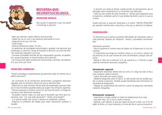 RECUERDA QUE:
NEUROPSICOLOGÍA
ATENCIÓN BÁSICA

·Si durante una tarea se distrae, puede escribir los pensamientos que le
distraigan para comentarlos en un momento más adecuado.
·Cada vez que cambie de tarea tomarse un tiempo para prepararte para
la siguiente y verbalizar qué es lo que estaba haciendo y qué es lo que va
a hacer.

Para ayudar al apaciente a que nos preste
o mantenga la atención:

Puede estimular su atención diciéndose a sí mismo “PRESTA ATENCIÓN”
por ejemplo mientras lees o escuchas y nota que su atención se dispersa.

ORIENTACIÓN
·Pedir que atienda y repita órdenes (instrucciones).
·Hablar de uno en uno o dos personas alternando el turno.
·Asegurarnos de que nos mira.
·Frases breves.
·Eliminar distractores (radio, TV, etc.)
·Se benefician de actividades estructuradas y guiadas y de ejercicios que
mantengan su atención. Tareas de focalizar la atención, así como de atención sostenida (respuesta continua).
·Conviene actividades sencillas de tipo manipulativo (puzzles, encajables,
etc.) porque favorecen el mantenimiento de la atención.
·Las instrucciones debe recibirlas de manera breve y sencillas, recordándole lo que tiene que hacer.

“Es frecuente que la persona presente dificultades de orientación tanto a
nivel personal, espacial y/o temporal”. Pautas y actividades recomendables:

ATENCIÓN COMPLEJA

Orientación espacial
·Despertarle diciéndole dónde está así como a lo largo de todo el día y
ante cualquier salida al exterior.
·Indicar recorridos de manera lógica.
·Mediante preguntas sobre el barrio, la calle donde vive etc puedes ayudar a orientar al paciente. También puede facilitársele esta información sin
necesidad de preguntarle.
·Trabajar las características del entorno a partir de preguntas orientativas
mediante fotografías.

“Existen estrategias compensatorias que permiten paliar los efectos de un
déficit atencional”:
·Ser consciente de las limitaciones atencionales y programar descansos
regulares ante los primeros indicios de que su atención falla.
·Determinar en qué momento del día está más preservada y procurar realizar en esos momentos aquellas tareas que exigen más esfuerzos cognitivos.
·Procurar preservar su horario nocturno y las horas de sueño. La fatiga disminuye el nivel atencional individual.
·Se pueden colocar notas a su vista que le recuerden que tiene que concentrarse, tipo: “¿En qué estás pensando?” “¿Estás concentrado?”
·Si lo precisa puede usar cascos o tapones en ambientes ruidosos.
·Organiza su ambiente de trabajo para evitar distractores auditivos o
visuales.
110 neuropsicología

Orientación personal
·Decir al paciente el nombre antes de hablar con él (personas no muy frecuentes).
·Es importante que tenga los nombres y fotos, en un corcho o pizarra, de
las personas con las que convive así como de familiares y amigos más cercanos.
·Revisar el “libro de la memoria” a fin de mantener y / o reforzar la capacidad de orientación personal y biográfica.

Orientación temporal
·Calendarios y relojes visibles en todas las habitaciones de la casa.
·Que lleve reloj, con la hora y fecha correctos.
·Agenda, cuyo objetivo es que sea capaz de recurrir a ésta, con el fin de
saber la fecha y en qué momento y la hora del día en que se encuentra.
neuropsicología 111

 
