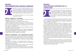 GRUPOS:
TRASTORNOS EN EL USO DEL LENGUAJE
Nos vamos a centrar en aquellas alteraciones que afectan al uso del lenguaje en un contexto determinado, a
través de la conversación. Hablaremos de las alteraciones en esta dimensión del lenguaje que determinan por
qué una persona dice algo, cuándo, a quién y cómo.
Las principales alteraciones en este nivel pueden
incluirse en dos clases:
Aspectos “lingüísticos” del lenguaje.
·Dificultades para hablar de un tema en concreto, pasando con mucha
facilidad de un tema a otro sin ningún criterio.
·Dificultad para tomar un turno, respetar el del interlocutor.
·Problemas para poder entablar una conversación. En muchos casos pueden hacer comentarios que no están relacionados con el tema de conversación. No dan la información suficiente o apropiada para que el interlocutor capte lo que pretende decir.
·Dificultades para entender el lenguaje figurativo (metáforas, proverbios,
frases hechas, ironía) y el humorístico.
·Problemas para expresar algo de manera concisa. Ofrecen múltiples detalles
sobre una cuestión repitiéndolos (redundancia) y olvidan lo más significativo.
·Dificultades para ponerse en el lugar del interlocutor.
·Poseen un bajo nivel de competencia comunicativa.
Aspectos “no lingüísticos” o de “comunicación no verbal”
·En una conversación “normal”, no son exclusivamente las palabras las
que transmiten aquello que pretendemos decir. Tras una lesión cerebral
alguno/s de estos elementos pueden emplearse de manera inapropiada.
·Alteraciones en la proximidad física al interlocutor. Empleo de gestos
inapropiados.
·Dificultades para interpretar y usar expresiones faciales. (Pueden ver a
una persona con la cara triste y no preguntar porque no están captando
el significado de esa expresión).
·Dificultades para adecuar el tono de voz al contexto. Pueden hablar muy
alto en lugares en los que se debe respetar más silencio.
·Uso inapropiado de los elementos no verbales como la sonrisa exagerada.
·Uso inadecuado del contacto ocular (la mirada perdida, evitar el contacto ocular, etc.).
144 logopedia

GRUPOS:
TRASTORNOS MOTORES DE LA
EXPRESIÓN
Como consecuencia de una lesión neurológica, la
musculatura implicada en la elaboración del habla
puede resultar dañada. Los sistemas aumentativos y
alternativos de comunicación suelen ser utilizados
con frecuencia por este grupo de pacientes.
Presentamos a continuación los diferentes tipos de
trastornos:
·La forma más severa de reducción del habla la encontramos en la anartria. Se manifiesta a través de la pérdida total de lenguaje oral acompañada de la integridad de lenguaje escrito y de una buena comprensión de
los que le decimos o de lo que lee.
·Otra de las alteraciones motoras que afectan a la expresión es la disartria. Los problemas más frecuentes son: una habla demasiado rápida o
demasiado lenta, pérdida de fuerza, precisión y coordinación muscular,
alteraciones del tono de la voz voz forzada, ronca, dificultades para iniciar
cualquier vocalización, problemas de articulación, así como para movilizar
los órganos bucales en otras actividades, como masticar, tragar, soplar.
·Disfemia adquirida o tartamudez adquirida: Alteración del habla caracterizada por un marcado deterioro en la fluidez verbal. La persona suele
repetir y/o alargar elementos del habla como sonidos, sílabas, palabras
y frases, provocando continuas interrupciones en su discurso.
·La hemiparesia se refiere una falta de movimiento de un lado del cuerpo. La existencia de una hemiparesia facial implica que los órganos implicados en el acto de hablar (la lengua, los labios, las mejillas...) se encuentran más vagos y con menos fuerza. Puede inferir en los procesos de habla
y de locución.
·Otra de las alteraciones motoras de la expresión, es la apraxia del habla.
La persona con apraxia del habla sabe lo que quiere decir, pero no sabe
como colocar los músculos de la manera correcta cometiendo errores articulatorios de diferente tipo que deforman la palabra.
·Trastornos de voz de diversa índole.

logopedia 145

 