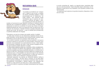 RECUERDA QUE:
ECOLALIA
“La ecolalia es la tendencia casi “compulsiva” a repetir lo que se oye o a finalizar
de manera automática palabras o frases
pronunciadas por el interlocutor, sin
poder evitarlo”. Este síndrome puede
manifestarse bajo la ausencia de comprensión o intención de repetir, o bien,
con la presencia de estos dos factores. La
ecolalia no funcional de la que hablamos constituye un obstáculo para el
desarrollo de la competencia lingüística y, en ese sentido, el trabajo de la
intervención se centra en su extinción. Es común que, frente a la imposibilidad del paciente por iniciar una interacción (hay una disminución de la
intención de comunicar), el familiar fomente la ecolalia reforzando todo
aquello que le sale “de carrerilla”, y que en realidad está entorpeciendo
la auténtica elaboración de lenguaje.

su acción compulsiva de repetir a un segundo plano, haciéndole saber
que se le está escuchando. Puede ofrecérsele alguna alternativa a la verbalización cuando ésta es muy invalidante, como ayudarle a señalar lo que
está buscando.
·Es importante que la persona nos perciba tranquilos y dispuestos a intentarlo de nuevo.

Presentamos una serie de consejos que pueden ayudar al cuidador:
·Se debe evitar introducir en las interacciones lingüísticas formas de lenguaje automático, ya que favorecen esta conducta (cantar, refranes, series
automáticas como los días de la semana, frases hechas, etc.).
·En un primer momento, es importante que las situaciones a las que se
enfrente el paciente se encuentren muy estructuradas. Situaciones como
mantener una conversación con varias personas a la vez, o estar hablando escuchando la televisión de fondo o tratar asuntos complejos de interés para la persona pueden favorecer la ecolalia.
·Se debe emplear preguntas simples que no permitan el efecto completamiento.
·Cuando la persona de repente está repitiendo nuestra pregunta y no
encuentra la palabra que busca es preferible decírsela y no intentar que la
persona la halle sola ofreciéndole la primera sílaba (p.ej: empieza por pe,
empieza por pe). Lo más probable si se hace eso es que en ese momento
la persona empieza a repetir compulsivamente la sílaba que nosotros le
ofrecemos y olvide cuál es realmente la respuesta que busca.
·Realizarlar preguntas muy abiertas y/o abstractas tampoco facilita la
extinción de la ecolalia, más bien todo lo contrario. Es una tarea difícil
para el paciente (sobretodo en los primeros momentos) tratar de frenar
una producción incontrolable y además elaborar una respuesta que
requiere un mayor dominio por estar poco o nada contextualizada.
·Es muy útil trasmitir a la persona mensajes tranquilizadores que trasladen
150 logopedia

logopedia 151

 