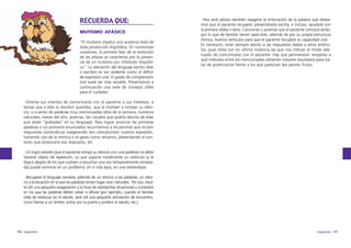 RECUERDA QUE:
MUTISMO AFÁSICO
“El mutismo implica una ausencia total de
toda producción lingüística. En numerosas
ocasiones, la primera fase de la evolución
de las afasias se caracteriza por la presencia de un mutismo por inhibición lingüística”. La alteración del lenguaje escrito (leer
o escribir) es tan evidente como el déficit
de expresión oral. El grado de comprensión
oral suele ser más variable. Presentamos a
continuación una serie de consejos útiles
para el cuidador:

·Nos será valioso también exagerar la entonación de la palabra que deseamos que el paciente recupere, presentársela escrita, e incluso, ayudarle con
la primera sílaba o letra. Canciones o poemas que el paciente conozca serán,
por lo que de familiar tienen para éste, además de por su propia estructura
rítmica, buenos vehículos para que el paciente recupere su capacidad oral.
Es necesario, estar siempre atento a las respuestas dadas a estos estímulos, pues éstas son en última instancia las que nos indican el modo adecuado de comunicarse con el paciente. Hay que permanecer receptivo a
qué métodos entre los mencionados obtienen mejores resultados para tratar de potenciarlos frente a los que parezcan dar peores frutos.

·Orienta sus intentos de comunicarse con el paciente a sus intereses, a
temas que a éste le resulten queridos, que le motiven a romper su silencio, o a series de palabras muy interiorizadas (días de la semana, números
naturales, meses del año, poemas, tan usuales que podría decirse de ellas
que están “grabadas” en su lenguaje). Para lograr arrancar las primeras
palabras o los primeros enunciados recurriremos a situaciones que inciten
respuestas automáticas exagerando (sin caricaturizar) nuestra expresión,
haciendo uso de la mímica o el gesto como refuerzo, presentando el contexto que provocaría esa respuesta, etc.
·Un logro aislado (que el paciente rompa su silencio con una palabra) no debe
hacerse objeto de repetición. Lo que supone inicialmente un estímulo (y la
lógica alegría de los que vuelven a escuchar una voz temporalmente extraviada) puede terminar en un problema: sin ir más lejos, en una estereotipia.
·Recuperar el lenguaje necesita, además de un retorno a las palabras, un retorno a la situación en la que las palabras tenían lugar, eran naturales. Por eso, resulta útil una pequeña exageración a la hora de representar situaciones y contextos
en los que las palabras deben volver a aflorar (por ejemplo, cuando el familiar
trate de reeducar en el saludo, será útil una pequeña simulación de encuentro,
como llamar a un timbre, entrar por la puerta y proferir el saludo, etc.).

156 logopedia

logopedia 157

 