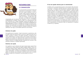RECUERDA QUE:
LA COMUNICACIÓN
“La comunicación es el proceso exitoso de
intercambio de información y comprensión (p.ej: puede solicitarse lo que se
necesita, relatar vivencias, aprender, preguntar, se puede expresar sentimientos y
se puede pensar...)”. Para conversar debe
existir una iniciativa, se debe tener algo
que decir y un medio de comunicación
comprensible para las personas que intervienen en ello. Los SISTEMAS
AUMENTATIVOS se emplean cuando el habla no es suficientemente clara
(p.ej: producción de un habla ininteligible, ausencia de habla,etc), es un
apoyo, para ser entendidos. Sin embargo, los SISTEMAS ALTERNATIVOS DE
COMUNICACIÓN se centran en métodos que sustituyen el canal de comunicación oral cuando éste no es posible (p.ej: un deficitario desarrollo del
lenguaje, etc). A continuación pasamos a describir, teniendo en cuenta la
clasificación que sigue, los principales sistemas de comunicación.

El uso de ayudas técnicas para la comunicación
Se define como una ayuda técnica para la comunicación todo instrumento mecánico o electrónico diseñado para que la persona pueda comunicarse mejor. Los tableros de comunicación constituyen ayudas técnicas
sencillas sobre las cuáles se sitúan los signos gráficos. La persona puede
indicar los signos o el interlocutor va señalando los signos hasta que el
usuario elige uno. Los comunicadores electrónicos de baja tecnología en
los que la persona que los utiliza puede activar una o varias teclas para
producir mensajes en voz digitalizada (p.ej: el empleo de un silbato, para
indicar que se quiere ir al baño), bien a través de la señalización directa o
mediante el empleo de un conmutador. Entre las ayudas de alta tecnología para el acceso a la comunicación y a la escritura encontramos los
comunicadores electrónicos y los sistemas de acceso al ordenador. No
siempre su uso está indicado a las características de una persona, por lo
que el asesoramiento y la valoración debe ser realizada por el terapeuta
ocupacional y el logopeda.

Sistemas sin ayuda
Son aquellos que no requieren ningún instrumento ni ayuda técnica, sólo
el propio cuerpo de la persona que se comunica. Algunos de éstos son el
habla, los gestos, la mímica y los gestos manuales. Los gestos de uso
común pertenecientes a la propia cultura como el saludo, la afirmación o
negación con la cabeza, etc. Aparte de éstos, existen otro tipo de gestos
(gestos idiosincrásicos) que desarrollan para interaccionar con los suyos.
También tenemos los códigos gestuales compuestos por acciones y que
pretenden reproducir la realidad representada.
Sistemas con ayuda
Son aquellos en que la indicación del signo requiere algún soporte físico
o ayuda técnica. Puede tratarse de objetos tangibles (objetos, fichas, etc.)
o de signos gráficos (letras, palabras escritas, dibujos, pictogramas, etc.)
dispuestos en tarjetas, tableros de comunicación, comunicadores electrónicos u ordenadores. Un sistema muy empleado es el de la escritura ortográfica; en personas que conservan la escritura pero que no pueden
hablar, el empleo de la señalización de letras puede ser muy útil.
158 logopedia

logopedia 159

 