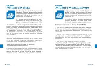 GRUPOS:
PACIENTES CON SONDA

GRUPOS:
PACIENTES CON DIETA ADAPTADA

Cuando la deglución está alterada, la administración
vía digestiva (con sonda) de los nutrientes necesarios
nos permite conseguir y mantener un estado nutricional adecuado. Este tipo de alimentación es lo que
denominamos nutrición enteral.

Los pacientes que requieren una dieta adaptada son
aquellos capaces de deglutir vía oral, en los que no
hay un suficiente aporte de los requerimientos nutricionales, por problemas de comportamiento, fatiga,
masticación, etc.

Si el paciente es incapaz de alimentarse vía oral, se
debe llevar a cabo la colocación de una sonda nasogástrica, o la realización de una gastrostomía (PEG).

El nutricionista junto con el logopeda valora el estado
nutricional del paciente y sus posibles déficits, indicando el tipo de dieta idóneo para su óptima alimentación.

·La colocación de una sonda nasogástrica es recomendable cuando el
problema es temporal y si debe permanecer un período de tiempo no
superior a dos meses. Esta sonda no es cómoda para el paciente, dificulta la rehabilitación e inhibe los reflejos. La permanencia prolongada de
ésta puede provocar lesiones en la nariz, irritación laríngea y esofágica.
·En el momento que se conoce que el paciente requiere un período
largo de alimentación enteral se indica la gastrostomía percutánea
endoscópica (PEG).

La nutrición enteral en el paciente (colocación de una sonda) se plantea
una vez se ha estabilizado clínicamente, iniciándose una terapia nutricional precoz de soporte. El objetivo del soporte nutricional es:
·reducir las complicaciones relacionadas con la nutrición
·posibilitar al paciente una actividad óptima.
El paciente con daño cerebral puede tener un gasto energético aumentado en función del tipo de lesión. Para conseguir una nutrición correcta
debemos administrar una cantidad apropiada de calorías para evitar la
desnutrición, y si ésta ya se ha iniciado, para ayudar a su recuperación.

196 nutrición

En este apartado se incluyen los diferentes tipos de dietas:
1. Dieta en la que está modificado el volumen para asegurar una correcta alimentación en el menor tiempo posible, debido a la presencia de fatiga. Esta dieta presenta los mismos requerimientos nutricionales que una
dieta normal.
2. Dieta en la que está modificada la consistencia, de modo que los
alimentos sólidos pueden presentarse triturados, como una dieta blanda o semiblanda, entre otros. Y los líquidos como consistencia pudín,
miel o néctar.
3. Dieta en la que están modificadas la cantidad de calorías:
·Hipocalórica: destinada a pacientes cuyo gasto energético está considerablemente disminuido por falta de movilidad, o por obesidad premórbida.
·Hipercalórica: destinada a pacientes que presentan un trastorno de la alimentación por anorexia, vómitos idiopáticos, o por tener aumentado el
gasto energético debido a su lesión.

nutrición 197

 