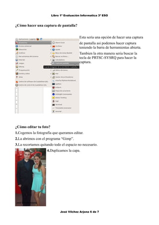 Libro 1º Evaluación Informatica 3º ESO 
¿Cómo hacer una captura de pantalla? 
Esta sería una opción de hacer una captura 
de pantalla asi podemos hacer captura 
teniendo la barra de herramientas abierta. 
Tambien la otra manera seria buscar la 
tecla de PRTSC-SYSRQ para hacer la 
captura. 
¿Cómo editar tu foto? 
1.Cogemos la fotografía que queramos editar. 
2.La abrimos con el programa “Gimp”. 
3.La recortamos quitando todo el espacio no necesario. 
4.Duplicamos la capa. 
José Vilchez Arjona 6 de 7 
 