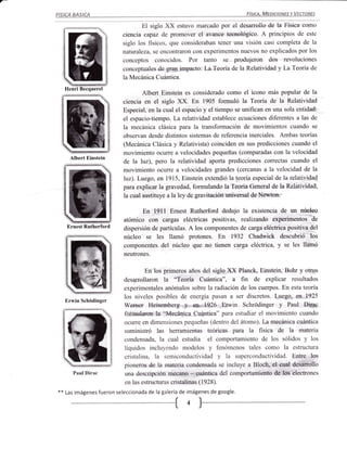FISICA   BASICA                                                              FíSICA. MEDICIONES Y VECTORES


                                   El siglo XX estuvo marcado por el desarrollo de la Física como
                            ciencia capaz de promover el avance tecnológico. A principios de este
                            siglo los físicos, que consideraban tener una visión casi completa de la
                            naturaleza, se encontraron con experimentos nuevos no explicados por los
                            conceptos conocidos. Por tanto se produjeron dos revoluciones
                            conceptuales de gran impacto: La.Teoría de la Relatividad y La Teoría de
                            la Mecánica Cuántica.
     Henri Becquerel
                                   Albert Einstein es considerado como el ícono más popular de la
                            ciencia en el siglo XX. En 1905 formuló la Teoría de la Relatividad
                            Especial, en la cual el espacio y el tiempo se unifican en una sola entidad:
                            el espacio-tiempo. La relatividad establece ecuaciones diferentes a las de
                            la mecánica clásica para la transformación de movimientos cuando se
                            observan desde distintos sistemas de referencia inerciales. Ambas teorías
                            (Mecánica Clásica y Relativista) coinciden en sus predicciones cuando el
                            movimiento oculre a velocidades pequeñas (comparadas con la velocidad
       Albert Einstein
                            de la luz), pero la relatividad aporta predicciones correctas cuando el
                            movimiento ocuffe a velocidades grandes (cercanas a la velocidad de la
                            luz). Luego, en 1915, Einstein extendió la teoría especial de la relatividad
                            para explicar la gravedad, formulando la Teoría General de la Relatividad,
                            la cual sustituye a la ley de gravitación uni.versal de Newton.

                                  En l9l1 Ernest Rutherford dedujo la existencia de un núcleo
                            atómico con cargas eléctricas positivas, realizando experimentos de
     Ernest Rutherford      dispersión de partículas. A los componentes de carga eléctrica positiva del
                            núcleo se les llamó protones. En 1932 Chadwick descubrió los
                            componentes del núcleo que no tienen carga eléctrica,         y   se les llamó
                            neutrones.


                                    En los primeros años del siglo XX Planck, Einstein, Bohr y otros
                            desarrollaron la "Teoría Cuántica", a fin de explicar resultados
                            experimentales anómalos sobre la radiación de los cuerpos. En esta teoría
                            los niveles posibles de energía pasan a ser discretos. Luego, en 1925
     Erwin Schódinger
                            Wenrer Heisemberg y a*.,.7926 Erwin Schródinger y Paul Dirac
                            forrnularon Ia "Mecánica Cuántica" para estudiar el movimiento cuando
                            ocurre en dimensiones pequeñas (dentro del átomo). La mecánica cuántica
                            suministró las herramientas teóricas para Ia fisica de la materia
                            condensada, la cual estudia el comportamiento de los sólidos y los
         :§
                            líquidos incluyendo modelos y fenórnenos tales como la estructura
            =t
                            cristalina, la semiconductividad y la superconductividad. Entre los
                            pioneros de la materia condensada se incluye a Bloch, el cual desarrollo
         Paul Dirac         una descripción mecano - cuántica del comportamiento de los electrones
                            en las estructuras cristalinas (1928).
**   Las imágenes fueron seleccionada de la galería de imágenes de google.
 
