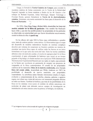 FISICA   BASICA                                                                  FísIcA, MEDIcIoNEs Y VEcroREs

       Luego, se formuló la Teoría Cuántica de Campos, para extender la
mecánica cuántica de forma consistente con la Teoría de la Relatividad
Especial, logrando su forma moderna a finales de los 40. Gracias a los
trabajos de Richard Feynman, Julian Schwinger, Sanjuro Tornonaga y
Freeman Dyson, quienes formularon la Teoría de la electrodinámica
cuántica. Asimismo, esta teoría suministró las bases para el desarrollo de la
Física de Partículas.
                              I
       En 1954, Chen Ning Yang y Robert Mills, desarrollan las bases del                   Freeman Dyson

modelo estándar de la física de partículas. Este modelo fue finalizado
hacia 197.§, y con éste fue posible predecir las propiedades de las partículas
no observadas con anterioridad, pero que fueron descubiertas sucesivamente,
siendo la última de ellas el quark top.                                                      t3.,
       En los albores del siglo XXI la fisica sigue enfrentándose a grandes
retos, tanto de carácter práctico como teórico. La fisica teórica (que se ocupa
del desarrollo de modelos matemáticos basados en sistemas complejos                       Richard Feynman
descritos por sistemas de ecuaciones no lineales) continúa sus intentos de
encontrar una teoría ltsica capaz de unificar todas las fuerzas en un único
formulismo en lo que sería una teoría del todo. Entre las teorías candidatas
debemos citar a a teoria de cuerdas y la teoría de supergravedad. En la fisica
experimental, el gran colisionador de hadrones (que recreó en un tiernpo
pequeño el big bang) y la fusión nuclear con el proyecto ITER (International
Thermonuclear Experimental Reactor) por sus siglas en inglés, (que pretende
ser la fuente por excelencia en generación de energía) son proyectos de
vanguardia en la fisica contemporánea. El estudio de las propiedades                      Chen Ning Yang
cuánticas de los materiales (física de la materia condensada, antes llamada
física del estado sólido, desarrollada por Philip Anderson en 1967) ha
posibilitado    el desarrollo de nuevos materiales con                   propiedades
sorprendentes. La astrofísica (antes llamada Astronomía) estudia el origen,
evolución y comportamiento de las estrellas, planetas, galaxias y agujeros
negros, nos ofrece una visión del universo con numerosas preguntas abiertas
en todos sus frentes. También la biofísica, que trata de las posibilidades de la
física en los sistemas vivos (como el combate de células cancerosas con
moléculas de plata) está abriendo nuevos campos de investigación en
interrelación con otras ciencias como la química, la biología y la medicina.




**   Las imágenes   fueron seleccionada de la galería de imágenes de google.


                                          --{s
 
