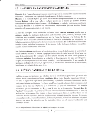 a-
     FISICA   BASrcA                                                               FíSICA. MEAC,ANES Y VECTORES



     I.2      LA FISICA EN LAS CIENCIAS NATURALES

     El estudio de la Física se lleva a cabo usando conceptos que sirven para describir aquello que se está
     estudiando. Comenzamos este capítulo definiendo algunos de dichos conceptos:
     Materia: es la realidad objetiva que existe en el universo independientemente de la conciencia
     humana. Entidad real (o ente real): es cualquier porción de la materia que podemos estudiar,
     considerándola separada de lo que la rodea a ella. Fenómeno es cualquier cambio que experimenta
     la materia. Ciencia es el conjunto de conocimientos sistematizados que nos permiten deducir
     principios y leyes generales relativos a la materia.

     A partir los conceptos antes establecidos definimos     como ciencias naturales aquellas que se
     dedican a estudiar los fenómenos de la materia en la naturaleza (fisica, química y biología). Estos
     fenómenos son estudiados, respectivamente, por la Física, la Química y la Biología. En los
     fenómenos fisicos no ocu11en cambios que afecten la esencia de las sustancias que intervienen, y si
     lo hacen, ocuffen en el núcleo de los átomos (reacciones nucleares). En los fenómenos químicos los
     cambios ocuffen a nivel de los electrones de los átomos. En los fenómenos biológicos los cambios
     suceden exclusivamente en los seres vivos.


     Son fenómenos físicos por ejernplo: el movimiento de un objeto, la deformación de un resorte, la
     fusión del hielo, el sonido, la emisión ypropagación de señales de radio, lamezcla del de la sal y el
      agta, la transformación del Hidrógeno en Helio (fusión nuclear). Se tienen como ejemplos de
     fenómenos químicos: la combustión, la oxidación, la descomposición del agua en hidrogeno y
     oxigeno. la descomposición de la sal común en sodio y cloro, la fermentación. Y son ejemplos de
     fenómenos biológicos: la nutrición, la reproducción, el metabolismo, la transmisión de los caracteres
     hereditarios, la evolución de los seres vivos.


     1.3       LEYES Y CANTIDADES DE LA FISICA

     La Física expresa los fenómenos que estudia a través de características particulares que asocia a la
     materia. Estas características se llaman cantidades físicas (antes llamadas magnitudes fisicas), y
     con éstas se expresan las leyes fisicas y se describen y explican los fenómenos. Por ejemplo, una de
     las leyes de la física establece que: "La fi¡erzaneta (Én"ro) ejercida sobre un objeto se calcula por el
     producto de la masa del objeto (m)         y la aceleración (d) que éste experimenta". El modelo
     matemático que le corresponde         es: Fn"to:m.d esta ley se le denomina "segunda Ley de
     Newton". Como puedes ver, esta ley establece la relación entre tres cantidades fisicas: la masa, la
     aceleración y la fierzaneta. Otro ejemplo es el movimiento de un objeto, el cual describimos con las
     cantidades fisicas siguientes: posición, desplazamiento, distancia recorrida, intervalo de tiempo,
     velocidad promedio, velocidad instantánea, aceleración promedio, aceleración instantánea. Se puede
     apreciar con estos dos ejemplos que las cantidades físicas son el material fundamental que
      constituye la fisica.

      **   Las imágenes fueron seleccionada de la galería de imágenes de google.


                                                     {
 