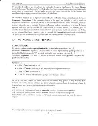 FISICA     BASICA                                              _                  Fístca. MeataoNrs v Vecronrs

De acuerdo al modo en que se definen, las cantidades fisicas se clasifican en dos tipos: Básicas
(también llamadas "Fundamentales") r¡ Derivadas. Las básicas se definen por convención (acuerdo
entre países u organismos) y las derivadas se expresan como combinación de las básicas. Las
cantidades físicas se determinan midióndolas o calculándolas.

De acuerdo al modo en que se expresan sus medidas, las cantidades fisicas se clasifican en dos tipos:
Escalares y Vectoriales. A las cantidades fisicas se les asocia un símbolo, el cual es una letra
mayúscula o minúscula, escrito en cursiva. Si estos símbolos usan una flecha horizontal, entonces
estamos indicando que la cantidad fisica asociada es de carácter vectorial, y si no usan la flecha
estamos indicando que la cantidad fisica asociada es de c¿rácter escalar. Por ejemplo, para la
cantidad fisica masa usamos la letra minúscula "m" (Írote que está escrita en cursiva y sin flecha,
por ser una cantidad fisica escalar), y para la cantidad fisica velocidad usamos la letra minúscula
"7" (note que está escrita en cursiva y con flecha, por ser una cantidad fisica vectorial).

1.4 NOTACTON                      CTENTTFTCA (NC)

1.4.1   DEFINICION:
Un número está expresado en notación científica si tiene la forma siguiente: A x 10E.
Se le llama coeficiente a la parte "A",la cual consta de 1 solo dígito entero y (por lo general) de 2
decimales. El dígito entero de "A" no puede ser igual a cero, por tanto está entre I y 9.
Se le llama "exponente" a la parte "E", la cual es cualquier número entero, positivo o negativo (no
puede tener decimales).


Ejemplos Ll
      2.96 x 108 está indicado en NC
      ^.
      b.   0.69 x 1020 no está indicado en NC porque el único dígito entero es cero
      c.   5.68   x l0 -3 está indicado   en NC

      d.   25.8   x   106 no está indicado en NC porque tiene 2 dígitos enteros


La NC se usa para escribir de foma abreviada un número muy grande o muy pequeño. Para
expresar ' un número en NC tenemos que coffer el punto decimal, hacia la izquierda o hacia la
derecha, hasta tener un solo dígito entero diferente de cero.
NOTA:
a) Si corremos el punto decimal hacia la izquierda, entonces el exponente es positivo
b) Si corremos el punto decimal hacia la derecha, entonces el exponente es negativo
ADVERTENCIA: al escribir un número en NC puede ser que se desprecie una parte del número
original




**   Las imágenes fueron seleccionada de la galería de imágenes de google.


                                                   {7
 