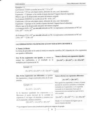 FíSICA, MEDICIONES Y VECTARES
FISICA    BAilCA
Ejemplos 1.2
a) el númer o 735489 se escribe así en NC: 7.35 x 10s.
Coeficiente: 7.35 (un solo digito entero, diferente de cero, con 2 decimales)
Exponente: + 5 (porque se ha corrido el punto decimal 5 lugares hacia la izquierda)
Observe que se ha despreciado una parte del número original'
b) elnúmero 0.0045612 se escribe así en NC: 4.56 x 10-3'
Coeficiente: 4.56 (un solo digito entero, diferente de cero, con 2 decimales)
Exponente: -3 (porque se ha corrido el punto decimal 3 lugares hacia la derecha)
Observe que se ha despreciado una parte del número original'
c) el número 0.69 x 1020 que no está indicado en NC, lo expresamos correctamente en NC
                                                                                       así:

6.9   x   1020-1   :6.9 x 101e

d) el número 25.8 x 10 que no está indicado en NC, lo expresamos correctamente en NC así:
                      6

2.58 x 106*1 :2.58 x 107



1.4.2 OPERACIONES                MATEMATICAS CON NOTACION CIENTIFICA

A. Suma y/o Resta
La forma de proceder en la suma (o resta) en notación científica (NC) depende de si los exponentes
son iguales o diferentes.

                                                              Suma (o Resta) con exponentes iguales:
lro: Si los exponentes     son iguales, se suman (o
restan) los coeficientes, y al resultado se le                  (nx rot) + (sx 1oE) = (A + B)x 1oE
multiplica por la potencia de 10.

               Ejemplo 1.3

                     (5x10n)+(2x104)    -   (5 + 2)x Loa =   ZJ19:

 2do: Si los exponentes son diferentes, se igualan            Suma (o Resta) con exponentes diferentes:
 los exponentes, y luego se procede como en el caso
 anterior.
                                                                            (exrou)+(ex10F)
                                                              Para igualar los exponentes, se mueve el punto
                   Ejemplo 1.4                                decimal de una de las cantidades a la derecha
                                                              (restando en el exponente); o a la izquierda
                     (5x103)-(2x104)                          (sumando en el exponente), hasta que el
                                                              exponente de esta cantidad sea igual al de la
 Si lo hacemos igualando los exponentes a 4.                  otra cantidad.
 Movemos el punto decimal de la cantidad de
 exponente 5, un lugar a la derecha y restamos uno             (ax rou) + (sx loFtn) = (A + B)x           1oE

 en el exponente, entonces tenemos:
                                                              Donde   "n"es el numero de lugares que se
              (50 x 1o *) - (2x 10a)        :   48 x 104
                                                              movió el punto decimal.

 **   Las imágenes fueron seleccionada de la galería de imágenes de google.
 