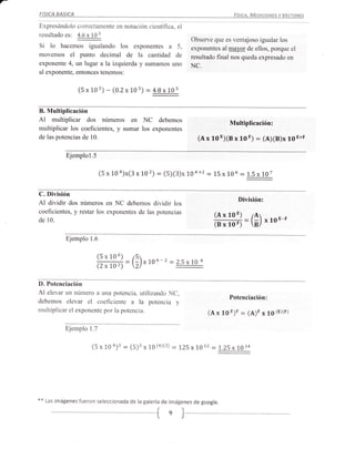 -
    FISICA   BASICA                                                                     Fístca.   Mrotaaw$ v Vecranrs
    Expresándolo correctamente en notación científica, el
    resultado es: 1§4Q1
                                                                       Observe que es ventajoso igualar los
    Si lo  hacemos igualando los exponentes a 5,                       exponentes al ma)¡or de ellos, porque el
    movemos el punto decimal de la cantidad de                         resultado final nos queda expresado en
    exponente 4, un lugar a la izquierda y sumamos uno                 NC.
    al exponente, entonces tenemos:


                      (5 x 1os)   - (0.2 x tos) :    4.Bx 1os


    B. Multiplicación
    Al   multiplicar dos números en NC debemos                                         Multiplicacién:
    multiplicar los coeficientes, y sumar los exponentes
    de las potencias de 10.                                               (A x 10 E)(B x 10 F)      :   (A)(B)x 19 E+F

                 Ejemplol.5

                               (5x 104)x(3x 102) : (5)(3)x'IO4+2 = 15x 106 = 1.5x 107

    C. División
                                                                                           División:
    Al dividir dos números en NC debemos dividir los
    coeficientes, y restar los exponentes de las potencias
                                                                                 (R x 1o   E) /A
                                                                                                        xloE-F
    de 10.
                                                                                 ffi=(;)
                 Ejemplo 1.6

                              (5x106)
                                         : () xtoG-2 =?é¿10:
                              (2x102)

    D. Potenciación
    Al elevar un número a una potencia, utilizando NC,
                                                                                       Potenciación:
    debemos elevar el coeficiente a la potencia y
    multiplicar el exponente por la potencia.                                (A x 10   t)t : (A)t ¡      19 (r)G)

                Ejemplo 1.7

                           (5 x 10   *)' = (5)' ,   19 (a)(:)   :   LZS x1.O2   = l.ZS x!01a




    **   Las imágenes fueron seleccionada de la galería de imágenes de google.
 