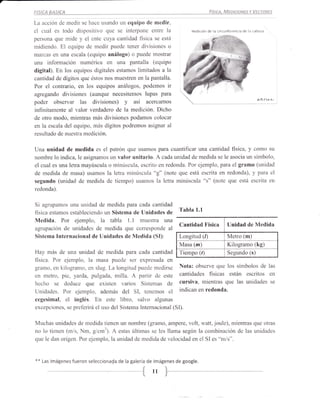 F|SICA   BASICA                                                                 físrcA, MEDtctoNE

La acción de medir se hace usando un equipo de medir,
el cual es todo dispositivo que se interpone entre la                ,itdi(ion úe Ie (frcuñtsfeñlá d* lá (ábs¿¿
persona que mide y el ente cuya cantidad física se está
midiendo. El equipo de medir puede tener divisiones o
marcas en una escala (equipo análogo) o puede mostrar
una información numérica en una p.antalla (equipo
digital). En los equipos digitales estamos limitados a la
cantidad de dígitos que éstos nos muestren en la pantalla.
Por el contrario, en los equipos análogos, podemos ir
agregando divisiones (aunque necesitemos lupas para
poder observar las divisiones) y así            acercamos
                                                                 ?-
                                                                 
                                                                           T)

                                                                                                           *¡1 r'rt   t¡

infinitamente al valor verdadero de la medición. Dicho
de otro modo, mientras más divisiones podamos colocar
en la escala del equipo, más dígitos podremos asignar al
resultado de nuestra medición.


Una unidad de medida es el patrón que usamos para cuantificar una cantidad física, y como su
nombre lo indica, le asignamos un valor unitario. A cada unidad de medida se le asocia un símbolo,
el cual es una letra mayúscula o minúscula, escrito en redonda. Por ejemplo, para el gramo (unidad
de medida de masa) usamos la letra minúrscula "g" (note que está escrita en redonda), y para el
segundo (unidad de medida de tiempo) usamos 1a letra minúscula "s" (note que está escrita en
redonda).


Si agrupamos Lrna unidad de medida para cada cantidad
física estamos estableciendo un Sistema de Unidades de
                                                               Tabla   1.1

Medida. Por ejemplo, la tabla l.l muestra una
                                                               Cantidad Física           Unidad de Medida
agrupación de unidades de medida que corresponde al
Sistema Internacional de Unidades de Medida (SI):              Longitud (I)              Metro (m)
                                                               Masa (m)                  Kilogramo (kg)
Hay más de una unidad de medida para cada cantidad             Tiempo (/) Segundo (s)
física. Por ejernplo, la masa puede ser expresada en
gramo, en kilogramo, en slug. La longitud puede medirse Nota: observe que los símbolos de las
en metro, pie, yarda, pulgada, milla. A parlir de este cantidades fisicas están escritos en
hecho se deduce que existen varios Sistemas de cursiva, mientras que las unidades se
Unidades. Por ejemplo, además del SI, tenemos el indican en redonda.
cegesimal, el inglés. En este libro, salvo algunas
excepciones, se preferirá el uso del Sistema Intemacional (SI).


Muchas unidades de rnedida tienen un nombre (gramo, ampere, volt, watt, joule), mientras que otras
no lo tienen (m/s, Nm, g/crn3¡. A estas últir¡as se les llama según la combinación de las unidades
que le dan origen. Por ejemplo, la unidad de medida de velocidad en el SI es "m/s".



+* Las imágenes fueron seleccionada de la galería de imágenes de google.

                                             -t    11
 