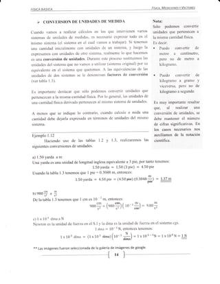 Nota:
                                                                                         Sólo podemos convertir
Cuando vamos a          realizar cálculos en los que intervienen varios                  unidades que pertenecen a
sistemas de unidades de medidas, es necesario expresar todo en el                        la misma cantidad fisica.
mismo sistema (el sistema en el cual vamos a trabajar). Si tenemos                       Es decir:
una cantidad inicialmente con unidades de un sistema, y luego la                         , Puedo convertir de
expresamos con unidades de otro sistema, realmente lo que hacemos                          rnetro a centímetro,
es una conversión de unidades. Durante este proceso sustituimos las                        pero no de tnetro a
unidades del sistema que no vamos a utilizar (sistema original) por su                       kilograrno.
equivalente en el sistema que quefemos. A las equivalencias de las
unidades de dos sistemas se le denominan factores de conversión                          . Puedo conveftir de
(ver tabla 1.3).                                                                           kilogramo a gramo Y
                                                                                             viceversa, pero no de
Es importante destacar que sólo podemos convertir unidades                         que       kilogramo a segundo
pertenezcan a la misma cantidad física. Por lo general, las unidades de
una cantidad física derivada pertenecen al mismo sistema de unidades'                    Es muy importante resaltar
                                                                                         QUC, al       realizar   una
A menos que se indique lo contrario, cuando calcule o mida una                           conversión de unidades, se
cantidad debe dejarla expresada en términos de unidades del mismo                        debe mantener el número
sistema.                                                                                 de cifras significativas. En
                                                                                         los casos necesarios nos
Ejemplo l.l2                                                                             auxiliamos de la notación
        Haciendo uso de las tablas 1.2                y I '3, realizaremos las           cientíñca.
siguientes conversiones de unidades.


a) 1.50 yarda a rn
Una yarda es una unidad de longitud inglesa equivalente a 3 pie, por tanto tenemos:
                                   1'50 Yarda : 1.50 (3 Pie) = 4'50 Pie
Usando la tabla 1.3 tenemos que 1 pie:0.3048 m, entonces:
                               1.50yarda   :   4.50   pie   :   (4.50pie)   (0.3048*) =       L37 m



 b)eao$      ,   ü
 De la tabla 1.3 tenemos que I cm es       l0 2 tr, entonces:
                                               Cm     z   ^ €FRr   r        Iflt         m
                                        eBO- = loaop) ( 10-'.*) = e.B0,

 c)1x10s dinaaN
 Newton es la unidad de fuerza en el S.I y la dina es la unidad de fiietza en el sistema cgs.
                                      L dina : 10- N, entonces tenemos:
                                                    s


                     1x10s dina = (1x10s dina)(ro-t *)                      = 1x10s-sN- 1x100N=1-.1!
                                                                                                 :
 **   Las imágenes   fueron seleccionada de la galería de imágenes de google'
                                                            l4
 