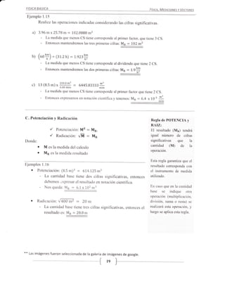 FISICA BASICA             .                                                                           FíStcA, MEprcrcNEs y VEcraREs

 Ejemplo 1.15
      Realice las operaciones indicadas considerando las cifras significativas.

       a)   3.96 m x25.78 m           :    102.0888 m2
                -     La medida que menos CS tiene corresponde al primer factor, que tiene 3 CS.
                -     Entonces mantendremos las tres primeras cifras: Mp   l0Z m2    :

      b)    (uoY) +(31.2h)=1.e23#
                -     La medida que menos CS tiene corresponde al dividendo que tiene 2 CS.
                -    Entonces mantendremos las dos primeras cifras:             M*   : 1.9I

            13 (8.5 m) x 19
                                    o'n'      :
      c)                                              6445.83333lI1
                -    La medida que menos              cs tiene corresponde al primer factor que tiene 2 cs.
                -    Entonces expresamos en notación científrca y tenemos: Mn              :   6.4 x   1O   ¡ 11



C. Potenciación y Radicación                                                                           Regla de POTENCIA y
                                                                                                       RAIZ:
                           ,/   Potenciación: ME          :   M*,                                      EI resultado (M¡) tendrá
                           ,/   Radicación: VM = MR                                                    igual número de cifras
Donde:                                                                                                 significativas que la
            a        M es la medida del calculo                                                        cantidad (M) de la
                                                                                                       operación.
            a        Mp es la medida resultado
                                                                                                       Esta regla garantiza que el
Ejemplos            l.l6                                                                               resultado corresponda con
      o     Potenciación: (8.5 m)3 = 614.125 m3                                                        el instrumento de medida
             - La cantidad base tiene dos cifras significativas, entonces                              utilizado.
                debemos üxpresar el resultado en notación científica.
                -    Nos queda: MR        :       6.1 x1.02 m3                                         En caso que en la cantidad
                                                                                                       base se indique         otra
                                                                                                       operación (multiplicación,
            Radicación: VZbO m7       20 m        :                                                    división, suma o resta) se
                -
                La cantidad base tiene tres cifras significativas, entonces el                         realizará esta operación, y
               resultado es: Mp = 20.0 m                                                               luego se aplica esta regla.




**   Las imágenes fueron seleccionada de la galería de imágenes de google.


                                                              {        ts )-
 