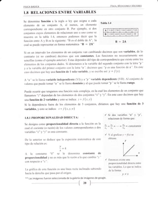 7
                                                                                     FíSICA. MEDICIONES Y VECTORES
    FISICA BASICA


    1.8 RELACIONES ENTRE VARIABLES

    Se denomina función a la tegla o ley que asigna a cada
                                                                          T¿bla 1.4
    elemento de un conjunto A, al menos, un elemento
    correspondiente en otro conjunto B. Por ejemplo, si dos                  A      1.0   2.0     3.0       4.0    5.0
    conjuntos cuyos elementos de relacionan uno a uno como se                B      2.0   4.0     6.0       8.0        l0
    muestra en la tabla 1.4, entonces podemos decir que la
    función entre A y B es la siguiente: "B es el doble de A", la                         B=24
    cual se puede representar en forma matemática "B = 2A"


    Si en un intervalo los elementos de un conjunto van cambiando decirnos que son variables, de lo
    contrario (si no cambian) decimos que son constantes. Las funciones no necesariamente son
    sencillas (como el ejemplo anterior). Estas dependen del tipo de correspondencia que existe entre los
    elementos de los conjuntos dados. Si denotamos a la variable del segundo conjunto con la letra"y"
    y alavariable del primer conjunto con la letra"x", decimos que: '/ es una función dex". En este
    caso decimos que hay una función de 1 sola variable, y se escribe asi          y = f (x)

    A "x "            variable independiente (VI) y a "y " variable dependiente (VD). Al conjunto de
             se le llama
    valores que puede tomar "x" se le llama dominio y al que puede tomar "/" se le llama rango.

    puede ocurrir que tengamos una función más compleja, en la cual los elementos de un conjunto que
    llamamos "2" dependan de los elementos de dos conjuntos "x" y "y".En este caso decimos que hay
    una función de 2 variables y esto se indica: z = .f     (x,y)
    Si la dependencia fuera de los elementos de 3 conjuntos, diríamos que hay una función de                                       3

    variables, y esto se indica: z= f (x,y,w)

                                                                             '/ Si dos variables "x" y                      "y",
    1.8.1   PROPORCIONALIDAD             DIRECTA: '                                relacionan de forma que:

    Se designa como        proporcionalidad directa a la función en la       lt
    cual el cociente (o razón) de los valores correspondientes a dos         n       x2            xn


                                                                              /    Y al gra{tcar v :.f(x)         se
                                                                                   obtiene.
    De 1o anterior se deduce que la expresión matemática de este                                        v
    tipo de relación es:
                                     L=k
                                     x
     A la constante "k» se le denomina constante
     proporcionalidad y no es más que la razón a la que cambia 'y "
     con respect o   a"x".
                                                                       de

                                                                              '/
                                                                                                   L-
                                                                                   Entonces existe una
                                                                                   proporcionalidad directa entre
                                                                                   las variables. Lo que se indica
     La gráfica de esta función    es una línea recta inclinada subiendo
                                                                                   de la forma:
     hacia la derecha que pasa por el origen'                                                     ycx
     **   Las imágenes fueron seleccionada de la galería de imágenes de google.
 