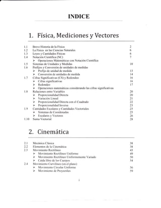 INDICE


      L. Física, Mediciones y Vectores
l.l    Breve Historia de la Física                     2
1.2    La Física en las Ciencias Naturales             6
1.3    Leyes y Cantidades Físicas                      6
1.4    Notación Científica (NC)                        7

1.5    Sistemas de Unidades y Medidas                  10
1.6    Prefrjos y Conversión de unidades de medidas
                                                       l3
                                                       t4
1.7    Cifras Significativas (CS) y Redondeo           16
                                                       t6
                                                       t7

1.8    Relaciones entre Variables                      20
                                                       20
                                                       2t
                                                       22
                                                       23
1.9    Cantidades Escalares y Cantidades Vectoriales   25
                                                       25
                                                       26
1.10   Suma Vectorial                                  28




      2. Cinemática
2.1    Mecánica Clásica                                38
2.2    Elementos de la Cinemática                      38
2.3    Movimiento Rectilíneo                           43
                                                       49
                                                       50
                                                       54
2.4    Movimiento Curvilíneo (en el plano)
                                                       56
                                                       s9


                                               i
 