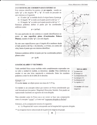FISICA BASICA                                                                Fí'IcA, MEuoaNEs    Y VECTaRES


I.9.3 SISTEMA DE COORDENADAS ESFERICAS
Este sistema identifica los purttos, en un espacio, usando un
radio "p" y dos ángulos "0" y "q". El modo de proceder en
este sistema es el siguiente:                                                                        (p, o,    q)
     a) El radio "p" es medido desde el origen hasta el punto p
     b) El ángulo "0" se mide con la parte positiva del eje "z"
     c) El ángulo "rp" se mide con la parte positiva del eje'1"
                                                                                                               v
Entonces podemos definir el punto por las coordenadas
esféricas como:
                         p:   (p,e,q)

Un caso particular de este sistema es cuando identificamos un
punto en una superficie plana (Coordenadas Polares
Planas), usando el radio "p" y un solo ángulo.                                                        (p
                                                                                                 .p =    'o)


En este caso especificamos que el ángulo á lo medimos desde
el lado positivo del Eje .r (la derecha, o el Este), en contra del
reloj, hasta el punto que nos interesa identificar.

Entonces podemos definir el punto por las coordenadas polares
planas como:
                   p = @,e)



1.9.4 ESCALARBS Y VECTORES

Toda cantidad fisica cuyas medidas estén completamente expresadas con                     ESCALARES
su valor y unidad tle medida, se denomiua escalar. Para simbolizar un            /   LamasaQn)
escalar se Llsa una ietra; mayúscula o minúscula. Entre los escalares            /   El tiempo (r)
podemos contar los de la tabla de la derecha:                                    /   Latemperatura (Q
                                                                                 /   La energía (LD
Ejemplo 1.21
                                                                                 /   La distancia Ql)

El escalar masa: un objeto posee una masa de 3.25 kg.
                                                                                 /   Larapidezb,)

                                                                                     Un escalar sólo tiene
Un vector es un concepto (idea) que usamos en Física considerando que
                                                                                     rnagnitud
está fonrado por tres partes: Magnitud, Dirección, Sentido. Este puede ser
representado mediante un segtnento de recta dirigida.

Para entender colrro la Física usa a Lln vector se hace una comparación
entre el concepto "vector" y el ente real "segmento dirigido (o flecha)".

Entonces, en la cornparación tenemos lo siguiente:
   a) La Magnitud del vector corresponde con la longitud del segmento dirigido.
**   Las imágenes fueron seleccionada de la galería de imágenes de google.


                                              --{ 26 F--__
 