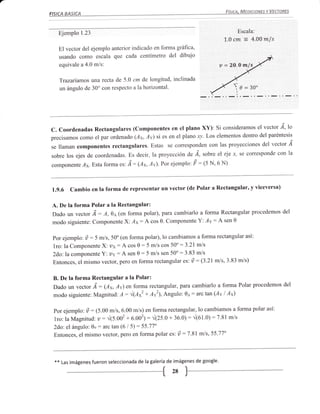 Ejemplo 1.23                                                                          Escala:
                                                                               L.0cm = 4.00m/s
   El vector del ejemplo anterior indicado en forma gráfrca,
   usando como escala que cada centímetro del dibujo
   equivale a 4.0 m/s:                                                        u:2O.Om/s_

   Trazariamos una recta de 5.0 cm de longitud, inclinada
                                                                                    <-
   un ángulo de 30o con respecto a la horizontal.                                   0=30'
                                                                                     I
                                                                                     I




                                                                                                   lo
C. Coordenadas Rectangulares (Componentes en el plano XY): Si consideramos el vector 'd,
                                                                                          paréntesis
precisamos como el par ordenado (Ax,,4v) si es en el plano xy. Los elementos dentro del
                                                                                        del vector 'á
se llaman componentes rectangulares. Estas se coresponden con las proyecciones
                                                                                                    la
sobre  los ejes de coordenadas. Es decir, la proyección de ^á, sobre el eje x, se coresponde con
componente     Ay.Estaforma.r, ,4: (Ax,       Av). Por ejemplo'   t   :1S N, 6 N)



1.g.6 Cambio en la forma          de representar un vector (de Potar a Rectangular, y viceversa)


A. De la forma Polar a la Rectangular:
Dado un vector Á: A,oa (en forma polar), para cambiarlo a forma Rectangular procedemos del
modo siguiente: ComponenteX: Ax: A cos 0. Componente Y:'4v: A sen 0


Por ejemplo: ú    :                   polar), lo cambiamos a forma rectangular así:
                      S m./s, 50o (en forma
1ro: la ComponenteX'. vv: A cos 0 : 5 m/s cos 50o
                                                     :3'21 mls
Zdo:lacomponente Y'. uv: A sen 0:5 m/s sen 50o:3'83 m/s
Entonces, el mismo vectof, pero en forma rectangular es: ü: (3.21mls,3.83 m/s)


B. De la forma Rectangular a la Polar:
Dado un vector Á: (O*,ly) en forma rectangular, para cambiarlo a forma Polar procedemos
                                                                                        del

modo siguiente: Magnitud: ,l: 4(l*z + Avz), Angulo: 01: arc tan (Av I Ax)

 por ejemplo: ü : (5.00 m/s, 6.00 m/s) en forma rectangular, lo cambiamos a forma polar así:
 1ro: la Magnitud: u:              6.002): rilzs.o + 36'0): ^/(0t.0):7.81 m/s
                        ^/1s.oo'+
 2do: el ángulo: 0u : arc tan (6 I 5) : 55.77"
                                                        :
 Entonces, el mismo vector, pero en forma polar es: ú 7 .81 m/s, 55 '77"



 **   Las imágenes fueron seleccionada de la galería de imágenes de google'
 