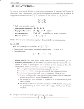 FISICA     BASICA                                                                     Fístce.   MratcloursvVrcronrs

1.10 SUMA VECTORIAL

La suma de vectores está definida en componentes rectangulares. Si tenemos Á y É,la suma de
estos tendrá como resultado otro vector cuyas componentes se consiguen como la suma de las
componentes correspondientes de          T    y a-. Si llamamos   d    alasuma de    T     yÉ,entonces:

                                                   Cr:   A*+ 3*
                                                   Cr:   An+ Bn

      ,/ En la suma vectorial se cumple:
      o La propiedad Conmutativo, i +É : É + Á
      o Lapropiedadasociativa: (Á+É) *d= Á+ (E+d)
      o El elementoneatroi Á+d: Á {donded=(0,0,0)                                  es el   vectornulo}
      o Elementosimétricor Á-E:Á+(-É)
Donde       - É "* un vector con la misma magnitud y dirección de É y de sentido contrario.
Ejemplo 1.24

      ¿Cuál es el vector opuesto de un vecto.      É   : (!!!,q)s
                                                          s '        )' Z
     -     Para obtener el vector opuesto, tenemos que multiplicar por       - I el vector en sí.
     -     Entonces tenemos:
                                                           4'om
                                          c'= -   E = (-
                                                      .s,s        ,-s'om)


      /     Métodos grd/icos: En la forma gráftca, existen dos métodos para sumar vectores, que son:
      a)    Método del paralelogramo: con este método solo podemos sumar dos vectore s a la vez, y
            consiste en formar un paralelogramo con los vectores y líneas paralelas a ellos. Para
            sumar vectores utilizando este método, se seguirán los siguientes pasos:
               1) Se escogerá una escala conveniente y única para los vectores.
               2) Se trazan los vectores a sumar, a escala, haciendo que coincidan sus inicios.
               3) Setraza una línea paralela acadavector, y que pase por el final del otro.
               4) El vector resultante será el vector trazada y rnedido desde el inicio de los vectores
                     sumando, hasta el vértice opuesto del paralelogramo.
                 o    La magnitud del vector resultante es el producto de la longitud rnedida por la
                      escala utllizada.
                 o    La orientación del vector resultante es el ángulo medido desde la parte derecha
                      del eje horizontal, y en sentido contrario de las agujas del reloj, hasta el vector
                      resultante.



*+   Las   imágenesfueron seleccionada de la galería de imágenes de google.

                                                         2s }_

                                         -{
 