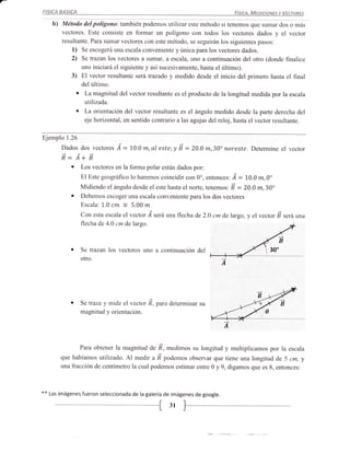 FISICA     BASICA                                                                         Fístct, Mrotoours v Vrcronrs

      b)   Método del polígona: también podemos utilizar este método si tenemos que sumar dos o más
           vectores. Este consiste en formar un polígono con todos los vectores dados y el vector
           resultante. Para sumar vectores con este método, se seguirán los siguientes pasos:
               l) Se escogerá una escala conveniente y única para los vectores dados.
               2) Se trazan los vectores a sumar, a escala, uno a continuación del otro (donde finalice
                      uno iniciará el siguiente y así sucesivamente, hasta el último).
               3)     El vector resultante será trazado y medido desde el inicio del primero hasta el f,rnal
                      delúltimo.
                  o    La magnitud del vector resultante es el producto de la longitud medida por la escala
                       utilizada.
                  o    La orientación del vector resultante es el ángulo medido desde la parte derecha del
                       eje horizontal, en sentido contrario a las agujas del reloj, hasta el vector resultante.


Ejemplo 1.26
           Dados dos vectoret       ^d   =   LO.O   m,   al este;y É =   2O.O   m,30" noreste. Determine el vector
           É.: Á+ É
             o Los vectores en la forma polar están dados por:
                    El Este geográfico lo haremos coincidir con 0o, entonces: Á    = 1,0.0 m,0"
                    Midiendo    el ángulo desde el este hasta el norte, tenemos: É = 20.0 m,30o
               o    Debemos escoger una escala conveniente para los dos vectores
                    Escala: L.0    cm    :   5.00 m
                    Con esta escala el vector Á seráuna flecha de 2.0 cm de largo, y el vector F será una
                    flecha de 4.0 cm de largo.



              o     Se trazan los vectores uno a continuación del
                                                                                                      i   1-0_
                    otro.




              o     Se trazay mide el vector ñ, pa.a determinar su
                    magnitud y orientación.

                                                                                      A


                                              ñ, medimos su longitud y multiplicamos por la escala
                    Para obtener la magnitud de
           que habíamos utilizado. Al medir a ñ podemos observar que tiene una longitud de 5 cm, y
           una fracción de centímetro la cual podernos estimar entre 0 y 9, digamos que es 8, entonces:



**   Las imágenes fueron seleccionada de la galería de imágenes de google.

                                                               31
 