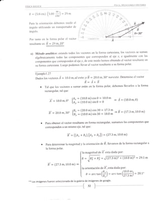 Fí!tcA, MEDtct.oNEs Y VEcroREs
FISICA BASICA

                                                                                                        i   r':,i..
  R    :   (s.B cm) (s.oo
                              *)   = ,n     *                          ,,          ,r, **                   70   !¿o
                                                                                                                 oo
                                                                            "en
                                                                             "-                                        .r^to

                                                 el          t t§%o                                                        70u
  Para la orientación debemos n-redir                                                                                            ¿^
                                                                                                                               "ov
  ángulo utilizando un transportador             de ,'           Ñeo

                                                                                                                                           B
   ángulo.                                          i -":*                                                                               0=2O"
                                                    ,*F
                                                      oE
   Por tanto en la forma polar el u""tot '                             l'!tJrhs:turrconr


   resultante   ñ : 29 m,20"
                "r,

    c) Método anulíticoz estando todos los vectores en la forma
                                                                cartesiana, los vectores se suman
           algebraicamente todas las componentes que corresponden al eje
                                                                                x, e igualmente con las
                                                                                   el vector resultante en
           componentes que corresponden al eje y, de este modo hemos obtenido
                                                                          a su forma polar'
           su forma cartesiana. Luego podemos llevar el vector resultante


           Ejemplo1.27
                                                m,al estein_É =-20.0 m, 3Oo noreste'                                    Determine elvector
           Dados 1os vectores.Á    =   10.0
                                                                 R: A*               B
               o                                                                              la forma
                    Tal que los vectores a sumar están en la forma polar, debemos llevarlos a
                    rectangular, tal que:

                                                                                                     o'"
                         z' = r0 0m,0'          [X::=[i|3il]:il3                           :=   ;o            = Á :(10 0m,0)

                                                                                                                               (7    3m,10 0 m)
                                                 f;,=[it[[]:il33 : i;3il
                        É = zo0m,30'                                                                           =      É=


               o      para obtener el vector resultante en forma rectangular, sulnamos las componentes que
                      corresponden a un mismo eje, tal que:


                                        R-      = ([á, * B*),e, + Br))                         :    (27 '3   m,lo'o m)

                o     para determinar la magnitud y la orientación de ñ, lleuu*ot de la forma rectangular a
                      la forma polar.
                                                   la magnitud de R'esta dada Por:

                                                            ft   =  lntr + Rzv = J Q7.3 m)' + (10.0 m)2 :                                   29.7 m

                       Í :   (27.3m,10.0        .., =
                                                            la orientación de R-, esta dada Por:

                                                        |                   arctan(fr)                :     arc       tan(r#)            =   2o'7o

  **   Las imágenes fueron seleccionada de la galería de imágenes de
                                                                     google.
 