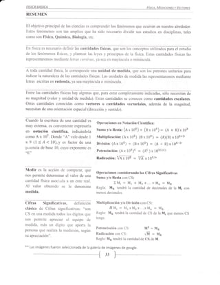 FISICA   BASICA                                                                   Fístce.   Meataows v Vecron¿s
RESUMEN

El objetivo principal de las ciencias es comprender los fenómenos que ocurren en nuestro alrededor.
Estos fenómenos son tan amplios que ha sido necesario dividir sus estudios en disciplinas, tales
como son Física, Química, Biología, etc.


En fisica es necesario definir las cantidades físicas, que son los conceptos utilizados para el estudio
de los fenómenos fisicos, y plantear las leyes y principios de la física. Estas cantidades físicas las
representaremos mediante letras cursivas, ya sea en mayúscula o minúscula.


A toda cantidad fisica, le corresponde una unidad de medida, que son los patrones unitarios                    para
indicar lanattraleza de las cantidades fisicas. Las unidades de medida las representaremos mediante
letras escritas en redonda, ya sea mayúscula o minúscula.


Entre las cantidades fisicas hay algunas que, para estar completamente indicadas, sólo necesitan de
su magnitud (valor y unidad de medida). Estas cantidades se conocen como cantidades escalares.
Otras cantidades conocidas como vectores o cantidades vectoriales, además de la magnifud,
necesitan de una orientación espacial (dirección y sentido).


Cuando la escritura de una cantidad es
                                                Operaciones en Notación Científica:
muy extensa, es conveniente expresarla
en notación científica, indicándola             Suma y/o Resta: (e x rOE)    +   (B x 10E)    :   (A + B) x 10E
como A  x l0E. Donde "A" vale desde I           Multiplicación: (A x 108) (B x 10D)         = (A)(B) x 10E+D
a 9 (7 < A < 10), y es factor de una           División: (A x 10E)   +   (B x 10D)   :   (A   +   B) x LOE-D
putencia de base 10, cuyo exponente es
                                               Potenciación: (Ax 1"0E)c= (Ac ) x 10(eXc)
"8"
                                               Radicación:    iA;10E - {[-" 1gr/n

Medir es la acción    de comparar, que
                                               Operaciones considerando tas Cifras Significativas
nos permite deteminar el valor de una
                                               Suma y/o Resta con CS:
cantidad fisica asoci¿da a un ente real.
                                                             XMi-M1+M2+...+Mn:MR
Al valor obtenido se le denomina               Regla: M¡1 tendrá la cantidad de decimales de la M¡ con
medida.                                        menos decimales.


Cifras Significativas, definición              Multiplicación ylo División con CS:
clásica de Cifras significativas:      'oson            II Mi - M1 x M2 x...x Mn - MR
CS en una medida todos los dígitos que         Regla: Mp tendrá la cantidad de CS de la M¡ que menos CS
nos permite apreciar el equipo de              tenga.

medida, más un dígito que aporta la
persona que realiza la medición, según
                                               Potenciación con CS               ME:     Mn

su apreciación".
                                               Radicacién con CS:             /M:Mp
                                               Regla: Mp tendrá la cantidad de CS de M.

**   Las imágenes fueron seleccionada de la galería de imágenes de google.

                                                        33
 