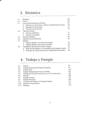 7-




           3. Dinámica
     3.1    Dinámica                                            68
     3.2    Fuerza                                              68
     5.5    Leyes de Movimiento de Newton                       69
                                                                70
                                                                72
                                                                76
     3.4    Tipos de Fuerzas
                                                                77
                                                                79
     3.5    Fuerza Centrípeta                                   8l
     3.6    Equilibrio de una Partícula                         82
     3.7    Impulso
                                                                83
                                                                84
     3.8    Cantidád de Movimiento Lineal o Ímpetu              85
                                                                87
                                                                88




           4. Trabajo y Energia
     4.1 Trabajo                                                96
     4.2 Trabajo Realizado por Fuerza Constante                 97
     4.3 Trabajo Neto                                           100
     4.4 Trabajo Realizado por Fuerza Variable                  103
     4.5 Trabajo por Fuerzas Conservativas y No Conservativas   103
     4.6 Energía                                                106
     4.7 Energía Cinética                                        t07
     4.8 Energía Potencial                                       108
     4.9 Teorema del Trabajo y la Energía Cinética               111

     4.10 SistemasConservativos                                  ll3
     4.ll Potencia                                               115




                                               1l
 