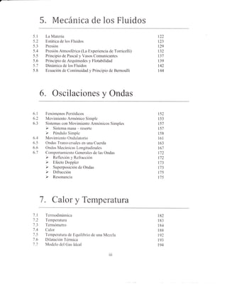 5. Mecánica de los Fluidos
5.1    La Materia                                           122
5.2    Estática de los Fluidos                              123
5.3    Presión                                              129
5.4    Presión Atmosférica (La Experiencia de Torricelli)   t32
5.5    Principio de Pascal y Vasos Comunicantes             t31
5.6    Principio de Arquímedes y Flotabilidad               139
5.7    Dinámica de los Fluidos                              142
5.8    Ecuación de Continuidad y Principio de Bernoulli     144




      6.   Oscilaciones y Ondas

6.1    Fenómgnos Periódicos                                 t52
6.2    Movimiento Armónico Simple                           153
6.3    Sistemas con Movimiento Armónicos Simples            157
                                                            t57
                                                            158
6.4    Movimiento Ondulatorio                               l6l
6.5    Ondas Transversales en una Cuerda                    163
6.6    Ondas Mecánicas Longitudinales                       t67
6.7    Comportamiento Generales de las Ondas                112
                                                            112
                                                            173
                                                            173
                                                            175
                                                            175




      7.   CaloryTemperatura
7.1    Tennodinámica                                        182
7.2    Temperatura                                          183
/.5    Tennómetro                                           184
7.4    Calor                                                188
7.5    Temperatura de Equilibrio de una Mezcla              192
7.6    Dilatación Térmica                                   193
7.7    Modelo del Gas ldeal                                 194

                                            iii
 