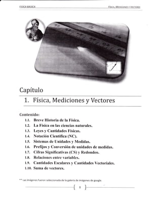 FISICA   BASICA                                                                FísIcA, MEDIcIoNEs Y VEcToREs




              t
               




Capítulo
      L. Físi ca, Mediciones y Vectores
Contenido:
      1.1. Breve Historia de la Física.
      1.2. La Física en las ciencias naturales.
      1.3. Leyes y Cantidades Físicas.
      1.4. Notación Científica (NC).
      1.5. Sistemas de lJnidades y Medidas.
      1.6. Prefijos y Conversión de unidades de medidas.
      1.7. Cifras Significativas (CS) y Redondeo.
      1.8. Relaciones entre variables.
      1.9. Cantidades Escalares y Cantidades Vectoriales.
      1.10. Suma de vectores.


**   Las imágenes   fueron seleccionada de la galería de imágenes de google.

                                                   Ír
                                                   L
 