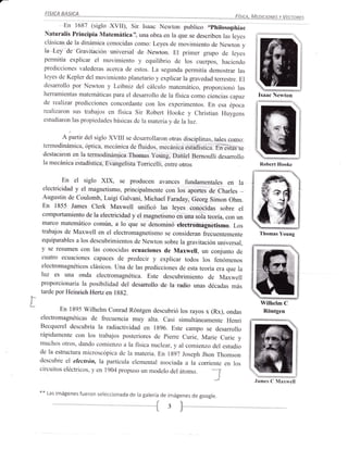 En 1687 (siglo xvll), sir Isaac Newton publico .?hilosophiae
      Naturalis Principia Matemática", una obra en la que se describen las leyes
      clásicas de la dinámica conocidas corno: Leyes de movimiento de Newton
                                                                                     y
      la Ley de Gravitación universal de Newton. El primer grupo de leyes
      permitía explicar el movimiento y equilibrio de los cuerpos, haciendo
      predicciones valederas acerca de estos. La segunda permitía demostrar las
      leyes de Kepler del rnovirniento planetario y explicar la gravedad terrestre.
                                                                                    El
      desarrollo por Nevton y Lelbniz del cálculo matemático, proporcionó las
      herramientas matelnáticas para el desarrollo de la física como cienc ias capaz      Isaac Newton
      de rcalizar predicciones concordante con los experimentos. En esa época
      realizaron sus trabajos en fisica Sir Robert Hooke y christian Huygens
      estudiaron las propiedades básicas de la rnateria v de laluz.


             A partir del siglo XVIII se desarollaron otras disciplinas, tales como:
      termodinámica, óptica, mecánica de fluidos, mecánica estadística. Én ésias
                                                                                  se
      destacaron en la tennodinámica Thornas Young, Daniel Bemoulli desarrollo
      la mecánica estadística, Evangelista Torricelli, entre otros                        Robert Hooke


              En el siglo xlx, se producen avances fundamentales en la
      electricidad y el magnetismo, principalmente con los aportes de charles _
      Augustin de coulomb, Luigi Galvani, Michael Faraday, Georg simon ohm.                     1S
      En 1855 James clerk Maxwell unificó las leyes conocidas sobre el
      comportamiento de la electricidad y el magnetismo en una sola teoría,
                                                                            con un
      marco matemático común, a lo que se denominó electromagnetismo.
                                                                               Los
      trabajos de Maxwell en el electromagnetismo se consideran frecuentemente            Thomas Young
      equiparables a los descubrimientos de Newton sobre la gravitación
                                                                        universal,
     y se resumen con las conocidas ecuaciones de Maxwell, un conjunto de
     cuatro ecuaciones capaces de predecir y expricar todos los fenómenos
     electromagnéticos clásicos. Una de las predicciones de esta teoría
                                                                        era que ia
     luz es una onda electromagnética. Este descubrimiento de Maxwell
     proporcionaría la posibilidad del desarrollo de la radio unas
                                                                     décadas más
     tarde por Heinrich Hertz en 1882.
I*
I                                                                                          Wilhelm C
             En 1895 wilhelm conrad Róntgen descubrió los rayos x (Rx), ondas               Róntgen
     electromagnéticas de frecuencia muy alta. casi simultáneamente
                                                                         Henri
     Becquerel descubría la radiactiviclad en 1g96. Este campo
     rápidarnente con los trabajos posteriores cle pierre curie,
                                                                  se desarrollo
                                                                 Marie curie y
                                                                                           F*
     muchos otros, dando comienzo a la física nuclear, y al comienzo
                                                                        d,el estudio
     de la estructura microscópica de la materia. En 1897 Joseph
                                                                   Jhon Thornson
     descubre el electrón, la partícula elemental asociada a la
                                                                  corriente en los
     circuitos eléctricos, y en 1904 propuso un modelo der átomo.
                                                                                         James C Maxwell

     **   Las imágenes fueron seleccionada de la ga lería de imágenes
                                                                      de google.

                                                   {        3 )__
 