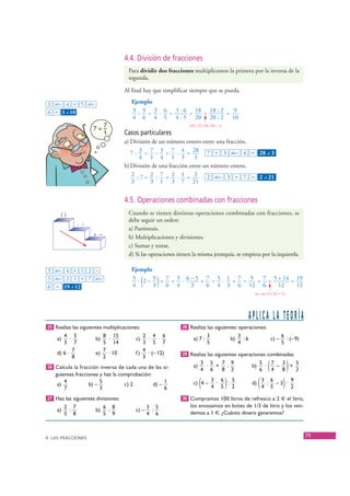 4.4. División de fracciones
                                        Para dividir dos fracciones multiplicamos la primera por la inversa de la
                                        segunda.

                                       Al final hay que simplificar siempre que se pueda.

   3 ab/c 4 ÷ 5 ab/c                      Ejemplo
   6 = 3 – 10
            ⎦                             3 : 5 = 3 · 6 = 3 · 6 = 18 = 18 : 2 = 9
                                          4 6 4 5 4 · 5 20 20 : 2 10
                                                                   M.C.D.(18, 20) = 2
                                       Casos particulares
                                       a) División de un número entero entre una fracción.
                                          7 : 3 = 7 : 3 = 7 · 4 = 28 7 ÷ 3 ab/c 4 = 28 – 3                           ⎦
                                              4 1 4 1 3              3
                                       b) División de una fracción entre un número entero.
                                          2 :7= 2 : 7 = 2 · 1 = 2         2 ab/c 3 ÷ 7 = 2 – 21                  ⎦
                                          3       3 1 3 7 21


                                       4.5. Operaciones combinadas con fracciones
         ()                             Cuando se tienen distintas operaciones combinadas con fracciones, se
                                        debe seguir un orden:
                    · :
                                        a) Paréntesis.
                          + –           b) Multiplicaciones y divisiones.
                                        c) Sumas y restas.
                                        d) Si las operaciones tienen la misma jerarquía, se empieza por la izquierda.

   5 ab/c 4 × ( 2 −                       Ejemplo
   5 ab/c 3 ) + 7 ab/c
   6 = 19 – 12  ⎦                         4      ( )
                                          5 · 2 – 5 + 7 = 5 · 6 – 5 + 7 = 5 · 1 + 7 = 5 + 7 = 5 + 14 = 19
                                                  3   6 4       3     6 4 3 6 12 6              12     12
                                                                                                         m.c.m.(12, 6) = 12




                                                                                                        APLICA LA TEORÍA
   25 Realiza las siguientes multiplicaciones:                  28 Realiza las siguientes operaciones:
          4 5                8 15             2 4 6                           3                  3                              6
       a)     ·           b)   ·           c)   ·     ·              a) 7 :                 b)     :6                    c) –     : (– 9)
          3 7                5 14             3 5 7                           5                  4                              5
                7            7                4
       d) 6 ·             e)   · 10        f)   · (– 12)        29 Realiza las siguientes operaciones combinadas:
                8            2                3
   26 Calcula la fracción inversa de cada una de las si-
      guientes fracciones y haz la comprobación:
                                                                     a)
                                                                          3 5
                                                                           ·
                                                                          4 6
                                                                              +
                                                                                7 9
                                                                                 :
                                                                                8 2
                                                                                                        b)
                                                                                                             5
                                                                                                             6
                                                                                                               ·
                                                                                                                 7
                                                                                                                 4
                                                                                                                   – (
                                                                                                                     3
                                                                                                                     8
                                                                                                                       +
                                                                                                                         5
                                                                                                                         2          )
       a)
          4
          7
                     b) –
                          5
                          3
                                     c) 2        d) –
                                                      1
                                                      6
                                                                          (
                                                                     c) 4 –
                                                                                  3 6 5
                                                                                   ·  :
                                                                                  4 5 2 )               d)   (   3 6
                                                                                                                  : –2 ·
                                                                                                                 4 5
                                                                                                                         9
                                                                                                                         2      )
   27 Haz las siguientes divisiones:                            30 Compramos 100 litros de refresco a 2 € el litro,
            2 7                 6 8               3 5              los envasamos en botes de 1/3 de litro y los ven-
       a)    :            b)     :         c) –    :
            5 8                 5 9               4 6              demos a 1 €. ¿Cuánto dinero ganaremos?



  4. LAS FRACCIONES
                                                                                                                                            75


© Grupo Editorial Bruño, SL. Matemáticas de 1º ESO. Autores José María Arias Cabezas e Ildefonso Maza Sáez
 