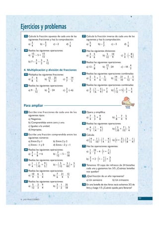 Ejercicios y problemas
     53 Calcula la fracción opuesta de cada una de las     57 Calcula la fracción inversa de cada una de las
         siguientes fracciones y haz la comprobación:         siguientes y haz la comprobación:
            3             5                      1               5             2                                        1
         a)          b) –         c) – 2      d)              a)          b) –        c) – 3                       d)
            4             7                      6               4             7                                        6
     54 Realiza las siguientes operaciones:                58 Haz las siguientes divisiones:

         a)
            15
             8
                –5+
                      13
                      12
                                                              a)
                                                                   3 5
                                                                    :
                                                                   4 6
                                                                                  b)
                                                                                        5 10
                                                                                          :
                                                                                       12 9
                                                                                                              c)
                                                                                                                   3
                                                                                                                   4
                                                                                                                     : –( )
                                                                                                                         8
                                                                                                                         9
                3   3     5
         b) 7 –   –    +                                   59 Realiza las siguientes operaciones:
                4   2    12
                                                                         7             12                                   4
                                                              a) 12 :             b)      : 24                c) – 18 :
                                                                         8              5                                   3
    4. Multiplicación y división de fracciones
     55 Multiplica las siguientes fracciones:              60 Realiza las siguientes operaciones combinadas:
              7 6             12 25              4 14              2 5   1 5                       14 21    5 5
         a)    ·         b)      ·          c)     ·          a)    ·  +  :                   b)     ·   +    :
              8 5              5   21            7   5             5 4   6 12                      15 10   12 6

     56 Realiza las siguientes operaciones:                61 Realiza las siguientes operaciones combinadas:

         a) 9 ·
                   5
                  12
                         b)
                              5
                              4
                                · 24        c)
                                                 2
                                                 3
                                                   (– 6)      a)
                                                                   2
                                                                   3
                                                                     ·
                                                                       1
                                                                       6 (
                                                                         –
                                                                           5
                                                                           9
                                                                             + )
                                                                               7
                                                                               4
                                                                                              b)   (    7
                                                                                                       12
                                                                                                              2
                                                                                                               )
                                                                                                          +5 : –
                                                                                                              3
                                                                                                                 5
                                                                                                                 4




    Para ampliar
     62 Escribe tres fracciones de cada uno de los         68 Opera y simplifica:
         siguientes tipos:                                         7 5   9                             1   7 5
                                                              a)    ·  +                       b)        –  ·
         a) Negativas.                                             4 3   8                             8   4 9
         b) Comprendidas entre cero y uno.                 69 Realiza las siguientes operaciones:

                                                                         (     )                       (           )
         c) Iguales a la unidad.
                                                                   4   1   4                                3   7   5
         d) Impropias.                                        a)     ·   –                     b)             +   :
                                                                   5   4   3                               10 15 4
     63 Escribe una fracción comprendida entre los         70 Calcula:

                                                                   (         )(           ) (                  )(               )
         siguientes números:                                           4   1   1   4                          3   3   1
         a) Entre 0 y 1           b) Entre 2 y 3              a)         +   ·   –             b) 2 +           :   –
                                                                       5 10    4   3                          5   8   4
         c) Entre – 1 y 0         d) Entre – 2 y – 1       71 Haz las operaciones siguientes:
     64 Realiza las siguientes operaciones:

         a)
            3
              –
                5
                  +6              b)
                                      7
                                        –5–
                                            13                a)
                                                                   1 10
                                                                     :
                                                                   2 3
                                                                        –4· 1+
                                                                               1
                                                                               4  (       )
                                                                             ( )
            4   8                    12     18
                                                                   2        1   3
     65 Realiza las siguientes operaciones:                   b)     +2· 1–   +
                                                                   3        2   2
         a)
            1
            4
              –
                7
                10(+
                     9
                     5    )       b) –  (
                                        5
                                       12
                                          +
                                             5
                                            18
                                               +
                                                 5
                                                 2 )       72 Tenemos 10 cajas de refresco de 24 botellas
                                                              cada una y gastamos los 3/5. ¿Cuántas botellas
     66 Realiza las siguientes operaciones:                   nos quedan?
              10 6 3                    7 21 12
         a)     ·  ·              b)      ·   ·            73 ¿Qué fracción de un año representa?
              9   5 4                   6   4   5
                                                              a) Un semestre                   b) Un trimestre
     67 Realiza las siguientes operaciones:
              5   2 9                   3 1 35             74 En una botella de dos litros vacía echamos 3/2 de
         a)     ·  ·              b)     : ·
              12 3 4                    2 2 18                litro, y luego 1/3. ¿Cuánto queda para llenarse?



  4. LAS FRACCIONES
                                                                                                                                    77


© Grupo Editorial Bruño, SL. Matemáticas de 1º ESO. Autores José María Arias Cabezas e Ildefonso Maza Sáez
 