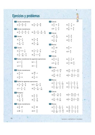 Ejercicios y problemas
       75 Calcula mentalmente:                              84 Calcula:
               2   6   3                5   3   8                 2          3            3 7
          a)     +   +             b)     +   +                a)     ·4·              b)   ·   ·2
               7   7   7                9   9   9                 3          7            5 6
                                                                       1     3            5      4
       76 Calcula mentalmente:                                 c) 6 ·    ·             d)   ·3·
                                                                       2     7            8      5
               3   2   4   1             5   3   4   6
          a)     –   +   –         b)      +   –   –
               5   5   5   5            13 13 13 13         85 Calcula:
                                                                  3 5                     2 4
       77 Calcula:                                             a)  :                   b)  :
                                                                  4 12                    3 9
             1    1                   2   4                       7 1                     5 4
          a)   +                   b)   +                      c)  :                   d)  :
             3    2                   3   9                       8 8                     9 3
             7     3                  3   7
          c)    –                  d)   –
             12 4                     5 20                  86 Efectúa:

       78 Calcula:
                                                                  5                       6
                                                               a)     : 10             b)     :4
                                                                  2                       5
             1     1                  1   1    7
          a)   +2–                 b)   +   –                          4                      6
             2     4                  2   3    9               c) 2 :                  d) 3 :
                                                                       9                      7
             3 11 5                   4       5
          c)   –   –               d)   –1+
             2 16 4                   9       6             87 Calcula:

       79 Realiza mentalmente las siguientes operaciones:         2          1            3 1
                                                               a)    :2 :              b)   : :9
                                                                  3          6            4 2
                 1                        2
          a) 1 +                   b) 1 –                            1       4            5        3
                 2                        3                    c) 3 : :                d)   : 10 :
                                                                     8       5            3        2
                 3                        3
          c) 2 +                   d) 1 –
                 4                        5                 88 Calcula:

       80 Calcula mentalmente:
             2                        10
                                                               a)   ( )
                                                                    3
                                                                    7
                                                                      +1 ·
                                                                           14
                                                                            3
                                                                                       b)   ( )( )
                                                                                            3
                                                                                            5
                                                                                              –1 · 1–
                                                                                                      2
                                                                                                      3

                                                                    ( )                     ( )( )
          a)   +3                  b)    –1
             5                         7                            7      3                       3      1
                                                               c)     –2 ·             d) 2 –        · 1–
             5                        3                             6      5                       4      5
          c)   +2                  d)    –2
             9                        4
                                                            89 Efectúa:
       81 Realiza las siguientes operaciones:
                                                                  3 1   1 1               3 1   2 1
             1     5     5                 3      5            a)  ·  +  :             b)  : +   ·
          a)    +     –            b) 2 –      –                  5 6   5 10              4 2   5 4
             2     6     9                10 4                    2 3   3 4               2 3   1 7
                 1     1              2      1      1          c)  :  –   ·            d)  ·  +   :
          c) 1 –    –              d)    +       –                5 10 2 5                7 4   5 10
                 3     5              5     10 14
                                                            90 Calcula:

                                                                    ( )                     ( )( )
       82 Multiplica:
                                                                    2   1 5                     4   3
             3 8                      4 6                      a)     –   :            b) 2 –     :   –1
          a)   ·                   b)  ·                            3   9 3                     3   2
             8 5                      3 5
          c)
             7 4
             12 3
                 ·                 d)
                                      5 9
                                       ·
                                      2 15
                                                               c)   ( )
                                                                    1
                                                                    5
                                                                      –2 :
                                                                            3
                                                                           10               ( )( )
                                                                                       d) 2 –
                                                                                                   5
                                                                                                   6
                                                                                                     : 1+
                                                                                                          2
                                                                                                          5

       83 Calcula mentalmente:                              91 Efectúa:
             2                        3                           2 7   5 1                4 5   1 5
          a)    · 27               b)    · 40                  a)  : –    :            b)   ·  +  :
             9                        5                           3 2 14 2                14 2   4 6
                   1                        2                     3 5   4 21              10 3   1 3
          c) 28 ·                  d) 21 ·                     c)  :  –   ·            d)   ·  +  :
                   7                        3                     8 24 7 2                 9 5   2 4



 78                                                                              BLOQUE I: ARITMÉTICA Y ÁLGEBRA


© Grupo Editorial Bruño, SL. Matemáticas de 1º ESO. Autores José María Arias Cabezas e Ildefonso Maza Sáez
 
