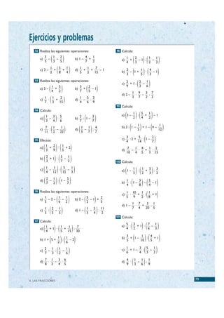 Ejercicios y problemas
     92 Realiza las siguientes operaciones:                                98 Calcula:

        a)
             3
             5
               –
                 1
                 3
                   –
                     2
                     5(               )               b) 1 –
                                                               4
                                                               7
                                                                 +
                                                                   1
                                                                   2           a)
                                                                                    1
                                                                                    4
                                                                                      +
                                                                                        2
                                                                                        3   ( )( )
                                                                                          –1 :
                                                                                               1
                                                                                               2
                                                                                                 –
                                                                                                   1
                                                                                                   3

        c) 3 –
                   1
                   2
                     +
                       5
                       8
                         +
                           1
                           4  (               )       d)
                                                           1
                                                           5
                                                             +
                                                               1
                                                               2
                                                                 +
                                                                    7
                                                                   15
                                                                      –1
                                                                               b)
                                                                                    2
                                                                                    3
                                                                                      – 1+
                                                                                           1
                                                                                           5( )( )
                                                                                             ·
                                                                                               4
                                                                                               3
                                                                                                 –1

     93 Realiza las siguientes operaciones:
                                                                               c)
                                                                                    2
                                                                                      +1:
                                                                                          2
                                                                                            –( )
                                                                                              1
        a) 5 –    (    1
                       4
                         +
                           5
                           2      )                   b)
                                                           3
                                                           7
                                                             + ( )
                                                               2
                                                               5
                                                                 –1
                                                                                    9     3
                                                                                        1 9
                                                                                              6
                                                                                              3 7
                                                                               d) 2 –    ·  –  :
        c)
           1
           7
             ·
               1
               3
                 + (2
                   15                 )               d)
                                                         1
                                                         4
                                                           –
                                                             5 2
                                                              :
                                                             6 9
                                                                                        3 7   2 2

                                                                           99 Calcula:


                                                                                    ( )(            )
     94 Calcula:
                                                                                            1   5   1
        a)
           1
           3 (
             –
               3 5
                 :
               4 6        )                           b)
                                                         2
                                                         7  ( )
                                                           : 1–
                                                                3
                                                                7
                                                                               a) 3 –
                                                                                            2
                                                                                              :
                                                                                                4
                                                                                                  +
                                                                                                    2
                                                                                                      –1


        c)
             7
               :
                 1
                   –
             11 2 22
                     1
                      (                   )           d)   ( )
                                                           1
                                                           5
                                                             –
                                                               1 4
                                                                 :
                                                               7 7
                                                                                     ( )
                                                                               b) 2 : 1 –
                                                                                              1
                                                                                              5     (
                                                                                                +1– 4–
                                                                                                        1
                                                                                                       12   )
     95 Efectúa:                                                               c)
                                                                                    3
                                                                                    4
                                                                                      :2 +
                                                                                            5
                                                                                           14    ( )
                                                                                              : 1–
                                                                                                   2
                                                                                                   7
        a)   (   1
                 3
                   +
                     2
                     9
                       ·
                         1
                         5)( )
                           +2
                                                                               d)
                                                                                     7
                                                                                       –
                                                                                         1 4
                                                                                    10 4 5
                                                                                          ·  +
                                                                                               1 2
                                                                                                :
                                                                                               3 15
        b)   (   2
                 3
                   +1 ·
                        5
                        7 )( )
                          –
                            1
                            2                                              100 Calcula:

        c)   (   1
                   –
                 4 12
                     1
                       :
                         5
                           )( )
                           –
                         12 3
                             1
                                                                                    ( )( )
                                                                               a) 1 –
                                                                                            1
                                                                                            3
                                                                                              ·
                                                                                                1
                                                                                                2
                                                                                                  +
                                                                                                    5 3
                                                                                                      :
                                                                                                    3 2

        d)   (   2
                 7
                   –
                     1
                     2    )( )
                       : 1–
                            5
                            7                                                  b)
                                                                                    1
                                                                                    4 ( ) ( )
                                                                                      : 1–
                                                                                           3
                                                                                           8
                                                                                             –
                                                                                               5
                                                                                               4
                                                                                                 –1

     96 Realiza las siguientes operaciones:
                                                                               c)
                                                                                    1 10
                                                                                     ·   +( )
                                                                                           1 1
                                                                                            :  +1
        a)
           1
           3
             –2–
                 1
                 6
                   –
                     1
                     2    (                   )       b) 2 –
                                                             5
                                                             2 ( )
                                                               –1 +
                                                                    2
                                                                    5
                                                                                    5 9
                                                                                        1 7
                                                                                           2 8
                                                                                               3 1
                                                                               d) 1 –    ·  +    :
        c)
           1 2
            :
           3 5
               –
                 1
                 5(               )                   d) 1 –
                                                             1
                                                             3 ( )
                                                               –
                                                                 5 11
                                                                 4
                                                                   :
                                                                     2
                                                                                        7 4   20 5

                                                                           101 Calcula:


                                                                                        (  )( )
     97 Calcula:

             (            )(                      )
                                                                                    5 3      7   1
                 1      1    1   7                                             a)    :  +1 ·   –
        a)         +1 ·   +    :                                                    4 2      6   3
                 4      5   15 30

        b) 1 + 5 + (          1
                              2)( )
                                :
                                  1
                                  6
                                    –2                                         b)
                                                                                    3
                                                                                    5    ( )( )
                                                                                      + 1–
                                                                                            1
                                                                                           10
                                                                                              :
                                                                                                4
                                                                                                5
                                                                                                  +1


        c)
             2
             7
               –
                 1 1
                  :
                 3 2
                     –
                       1
                       6      ( )                                              c)
                                                                                    1
                                                                                    6
                                                                                      +1–  :( )
                                                                                          3 5
                                                                                          4 3
                                                                                              –
                                                                                                1
                                                                                                2

        d)
             7 1
              ·
             8 3
                 –
                   3 6
                    :
                   4 5
                                                                               d)
                                                                                    4
                                                                                    9
                                                                                      · ( )
                                                                                        1
                                                                                        3
                                                                                          –
                                                                                            1 1
                                                                                              :
                                                                                            6 9



 4. LAS FRACCIONES
                                                                                                                79


© Grupo Editorial Bruño, SL. Matemáticas de 1º ESO. Autores José María Arias Cabezas e Ildefonso Maza Sáez
 