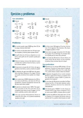 Ejercicios y problemas
      Con calculadora                                         104 Calcula:
      102 Calcula:

          a)
             7
               –4+
                    5
                                   b) 3 –
                                          23 43
                                            +
                                                                       (
                                                                  a) 7 :
                                                                              56
                                                                             243)( )
                                                                                 · 21 –
                                                                                        44
                                                                                        99


                                                                       (         )(   )
             6      18                    24 48
                                                                           73   83   150
             24 125                   65 91                       b)          +    ·     : 307
          c)    ·                  d)     :                                75 125     27
             75 42                    36 80

      103 Calcula:
               5   27 112               189 160 83
                                                                  c)   (   24
                                                                           5    )( )
                                                                              +3 ·
                                                                                   47 23
                                                                                     –
                                                                                   36 12


                                                                       (         )( )
          a)     +   ·             b)       ·    –
               12 32 405                 32   81   24                      11 119    34
                                                                  d)          +    ·    – 13

                 (           )          (         )
                                                                           42   84    3
               26       31                   37      64
          c)      –5 +             d)           –7 :
               21      130                  135      27


      Problemas
      105 Un camión puede cargar 8 000 kg y lleva 3/5 de      114 Un libro tiene 240 páginas. El primer día lee-
          la carga. ¿Cuántos kilos lleva?                         mos 1/5; el segundo, 1/6; el tercero, 1/8. ¿Cuán-
                                                                  tas páginas quedan sin leer?
      106 Un autocar de 54 plazas lleva los 7/9 de las pla-
          zas ocupadas. ¿Cuántas plazas quedan libres?        115 Sonia tiene una paga mensual de 12 €. El sába-
                                                                  do se gasta 1/3 y el domingo 1/2. ¿Cuánto dine-
      107 Un grifo llena los 2/5 de un depósito en una            ro le queda para el resto de la semana?
          hora, y otro grifo, los 2/7. ¿Cuánto queda para
                                                              116 En una clase de 30 alumnos, 1/3 son chicos, y el
          llenarse?
                                                                  resto, chicas. De las chicas, 1/2 son morenas.
      108 Calcula el tiempo transcurrido desde las nueve          ¿Cuántas chicas morenas hay en la clase?
          y media de la mañana hasta las doce y cuarto
          de la misma mañana.                                 Para profundizar
      109 Compramos una garrafa de 5 litros de agua y         117 Plantamos en un parque 600 árboles: 1/3 son

          gastamos tres litros y cuarto. ¿Cuánto le queda?        palmeras, 1/2 pinos y el resto, olivos. Si cada pal-
                                                                  mera cuesta 30 €, cada pino 3 € y cada olivo
      110 Un depósito de agua tiene 600 litros de capaci-         7 €, ¿cuánto dinero cuestan todos los árboles?
          dad y está lleno. Gastamos 1/4 y luego 1/3 de lo
                                                              118 El depósito de gasolina de un coche contiene
          que queda. ¿Cuántos litros quedan en el depó-
                                                                  60 litros y gasta 2/3 en hacer un trayecto. Si el
          sito?
                                                                  litro de gasolina cuesta a 0,85 €, ¿cuánto ha
      111 Una ciudad tiene 30 000 habitantes; los 2/8 tie-        gastado en el trayecto?
          nen menos de 20 años, y de éstos los 4/5 son        119 En una clase de 30 alumnos, aprueban las Mate-
          estudiantes. ¿Cuántos estudiantes menores de            máticas los 2/3, y 1/4 de éstos obtienen sobre-
          20 años tiene dicha ciudad?                             saliente. ¿Cuántos alumnos han obtenido
      112 El suelo de un almacén tiene 1 200 m2 de super-         sobresaliente?
          ficie. Luis pinta un día 1/4, y otro día, 1/3; su   120 Una familia gana 18 000 € al año. Gasta en
          compañero Juan pinta el resto. Si pagan a 2 € el        comida 3/10, en ropa 1/8, en transporte 1/12 y
          metro cuadrado, ¿cuánto cobra cada uno?                 en otras cosas 3 000 €. ¿Cuánto ahorra al año?
      113 Una caja contiene 40 bombones. Teresa se            121 Un poste de teléfonos tiene bajo tierra 1/5 de
          comió los 2/5, y Ana, 1/4. ¿Cuántos bombones            su longitud. Si la longitud del poste sobre el
          quedan en la caja?                                      suelo es de 4 m, ¿cuánto mide el poste en total?



 80                                                                                  BLOQUE I: ARITMÉTICA Y ÁLGEBRA

© Grupo Editorial Bruño, SL. Matemáticas de 1º ESO. Autores José María Arias Cabezas e Ildefonso Maza Sáez
 