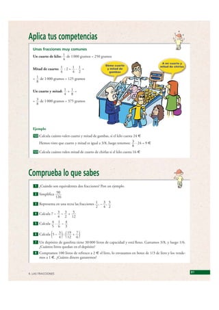 Aplica tus competencias
    Unas fracciones muy comunes
    Un cuarto de kilo: 1 de 1 000 gramos = 250 gramos
                       4

    Mitad de cuarto: 1 : 2 = 1 · 1 =
                     4       4 2
    = 1 de 1 000 gramos = 125 gramos
      8

    Un cuarto y mitad: 1 + 1 =
                       4 8
    = 3 de 1 000 gramos = 375 gramos
      8




    Ejemplo
    122   Calcula cuánto valen cuarto y mitad de gambas, si el kilo cuesta 24 €
          Hemos visto que cuarto y mitad es igual a 3/8, luego tenemos: 3 · 24 = 9 €
                                                                          8
    123   Calcula cuánto valen mitad de cuarto de chirlas si el kilo cuesta 16 €




 Comprueba lo que sabes
     1    ¿Cuándo son equivalentes dos fracciones? Pon un ejemplo.

     2    Simplifica 90
                     126
     3 Representa en una recta las fracciones 1 , – 3 , 5
                                              2     4 2
     4 Calcula 7 – 3 – 3 + 5
                   4 2 12
     5 Calcula 4 · 1 – 4
               5 6 3

     6
                  (        )(
       Calcula 5 – 3 : 19 + 7
                    4     12 6       )
     7 Un depósito de gasolina tiene 30 000 litros de capacidad y está lleno. Gastamos 3/8, y luego 1/6.
       ¿Cuántos litros quedan en el depósito?
     8    Compramos 100 litros de refresco a 2 € el litro, lo envasamos en botes de 1/3 de litro y los vende-
          mos a 1 €. ¿Cuánto dinero ganaremos?



 4. LAS FRACCIONES
                                                                                                                81


© Grupo Editorial Bruño, SL. Matemáticas de 1º ESO. Autores José María Arias Cabezas e Ildefonso Maza Sáez
 