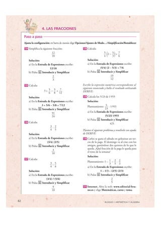 4. LAS FRACCIONES

     Paso a paso
     Ajusta la configuración: en barra de menús elige Opciones/Ajustes de Modo…/Simplificación/Restablecer
      124   Simplifica la siguiente fracción:             128   Calcula:
                                  12
                                  18                                           4  (
                                                                               5 2– 5 + 7
                                                                                    3   6)
            Solución:                                           Solución:
            a) En la Entrada de Expresiones escribe:            a) En la Entrada de Expresiones escribe:
                               12/18                                        (5/4) (2 – 5/3) + 7/6
            b) Pulsa    Introducir y Simplificar                b) Pulsa     Introducir y Simplificar
                                 2                                                   19
                                 3                                                   12

      125   Calcula:                                     Escribe la expresión numérica correspondiente al
                                                         siguiente enunciado y halla el resultado utilizando
                          3+ 5 – 5 + 7                   DERIVE:
                             6 8 12
            Solución:                                     129   Calcula los 5/23 de 1 955
            a) En la Entrada de Expresiones escribe:            Solución:
                        3 + 5/6 – 5/8 + 7/12                    Planteamiento: 5 · 1 955
            b) Pulsa    Introducir y Simplificar                                23
                                 91                             a) En la Entrada de Expresiones escribe:
                                 24                                             (5/23) 1955
                                                                b) Pulsa    Introducir y Simplificar
      126   Calcula:                                                                425
                                 3 · 2
                                 4 5                     Plantea el siguiente problema y resuélvelo con ayuda
            Solución:                                    de DERIVE:
            a) En la Entrada de Expresiones escribe:      130   Carlos se gasta el sábado en golosinas un ter-
                            (3/4) (2/5)                         cio de la paga. El domingo va al cine con los
            b) Pulsa    Introducir y Simplificar                amigos, gastándose dos quintos de lo que le
                                                                queda. ¿Qué fracción de la paga le queda para
                                 3
                                                                el resto de la semana?
                                10
                                                                Solución:
      127   Calcula:
                                                                Planteamiento: 1 – 1 – 2 · 2
                                 3 : 5                                              3 5 3
                                 4 6                            a) En la Entrada de Expresiones escribe:
            Solución:                                                       1 – 1/3 – (2/5) (2/3)
            a) En la Entrada de Expresiones escribe:            b) Pulsa    Introducir y Simplificar
                            (3/4) / (5/6)                                             2
            b) Pulsa    Introducir y Simplificar                                      5
                                  9                       131   Internet. Abre la web: www.editorial-bru-
                                 10                             no.es y elige Matemáticas, curso y tema.


82                                                                              BLOQUE I: ARITMÉTICA Y ÁLGEBRA


© Grupo Editorial Bruño, SL. Matemáticas de 1º ESO. Autores José María Arias Cabezas e Ildefonso Maza Sáez
 